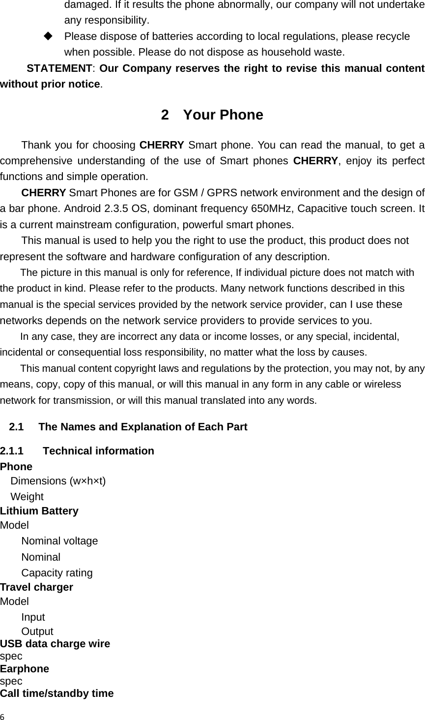 6damaged. If it results the phone abnormally, our company will not undertake any responsibility.   Please dispose of batteries according to local regulations, please recycle when possible. Please do not dispose as household waste.   STATEMENT: Our Company reserves the right to revise this manual content without prior notice. 2 Your Phone Thank you for choosing CHERRY Smart phone. You can read the manual, to get a comprehensive understanding of the use of Smart phones CHERRY, enjoy its perfect functions and simple operation. CHERRY Smart Phones are for GSM / GPRS network environment and the design of a bar phone. Android 2.3.5 OS, dominant frequency 650MHz, Capacitive touch screen. It is a current mainstream configuration, powerful smart phones.       This manual is used to help you the right to use the product, this product does not represent the software and hardware configuration of any description. The picture in this manual is only for reference, If individual picture does not match with the product in kind. Please refer to the products. Many network functions described in this manual is the special services provided by the network service provider, can I use these networks depends on the network service providers to provide services to you. In any case, they are incorrect any data or income losses, or any special, incidental, incidental or consequential loss responsibility, no matter what the loss by causes. This manual content copyright laws and regulations by the protection, you may not, by any means, copy, copy of this manual, or will this manual in any form in any cable or wireless network for transmission, or will this manual translated into any words. 2.1  The Names and Explanation of Each Part 2.1.1 Technical information Phone Dimensions (w&times;h&times;t)   Weight     Lithium Battery Model             Nominal voltage         Nominal          Capacity rating         Travel charger Model             Input               Output               USB data charge wire spec      Earphone spec      Call time/standby time 