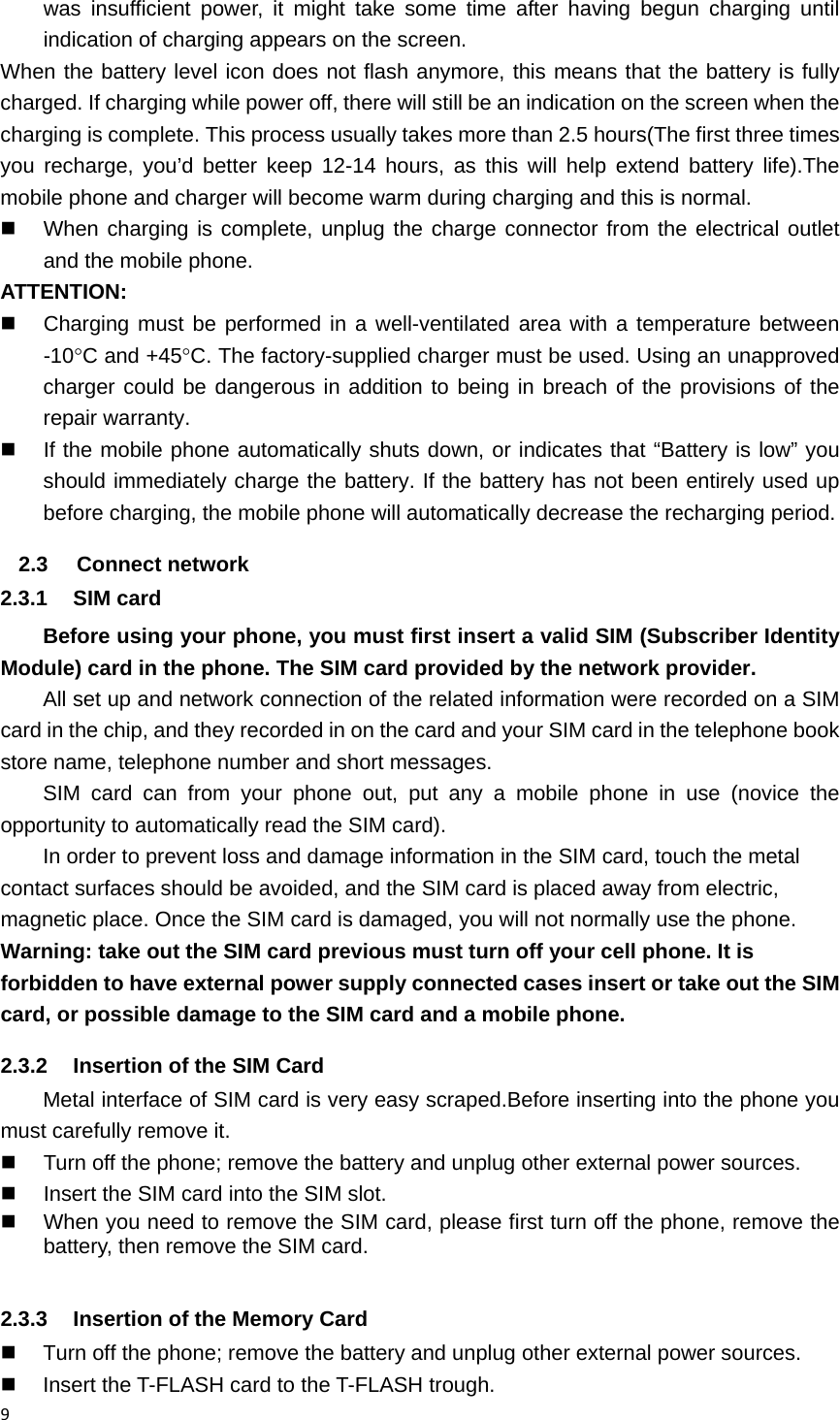 9was insufficient power, it might take some time after having begun charging until indication of charging appears on the screen.   When the battery level icon does not flash anymore, this means that the battery is fully charged. If charging while power off, there will still be an indication on the screen when the charging is complete. This process usually takes more than 2.5 hours(The first three times you recharge, you&rsquo;d better keep 12-14 hours, as this will help extend battery life).The mobile phone and charger will become warm during charging and this is normal.   When charging is complete, unplug the charge connector from the electrical outlet and the mobile phone. ATTENTION:   Charging must be performed in a well-ventilated area with a temperature between -10C and +45C. The factory-supplied charger must be used. Using an unapproved charger could be dangerous in addition to being in breach of the provisions of the repair warranty.   If the mobile phone automatically shuts down, or indicates that &ldquo;Battery is low&rdquo; you should immediately charge the battery. If the battery has not been entirely used up before charging, the mobile phone will automatically decrease the recharging period. 2.3 Connect network 2.3.1 SIM card Before using your phone, you must first insert a valid SIM (Subscriber Identity Module) card in the phone. The SIM card provided by the network provider. All set up and network connection of the related information were recorded on a SIM card in the chip, and they recorded in on the card and your SIM card in the telephone book store name, telephone number and short messages. SIM card can from your phone out, put any a mobile phone in use (novice the opportunity to automatically read the SIM card). In order to prevent loss and damage information in the SIM card, touch the metal contact surfaces should be avoided, and the SIM card is placed away from electric, magnetic place. Once the SIM card is damaged, you will not normally use the phone. Warning: take out the SIM card previous must turn off your cell phone. It is forbidden to have external power supply connected cases insert or take out the SIM card, or possible damage to the SIM card and a mobile phone. 2.3.2  Insertion of the SIM Card Metal interface of SIM card is very easy scraped.Before inserting into the phone you must carefully remove it.   Turn off the phone; remove the battery and unplug other external power sources.   Insert the SIM card into the SIM slot.   When you need to remove the SIM card, please first turn off the phone, remove the battery, then remove the SIM card.  2.3.3  Insertion of the Memory Card   Turn off the phone; remove the battery and unplug other external power sources.   Insert the T-FLASH card to the T-FLASH trough. 