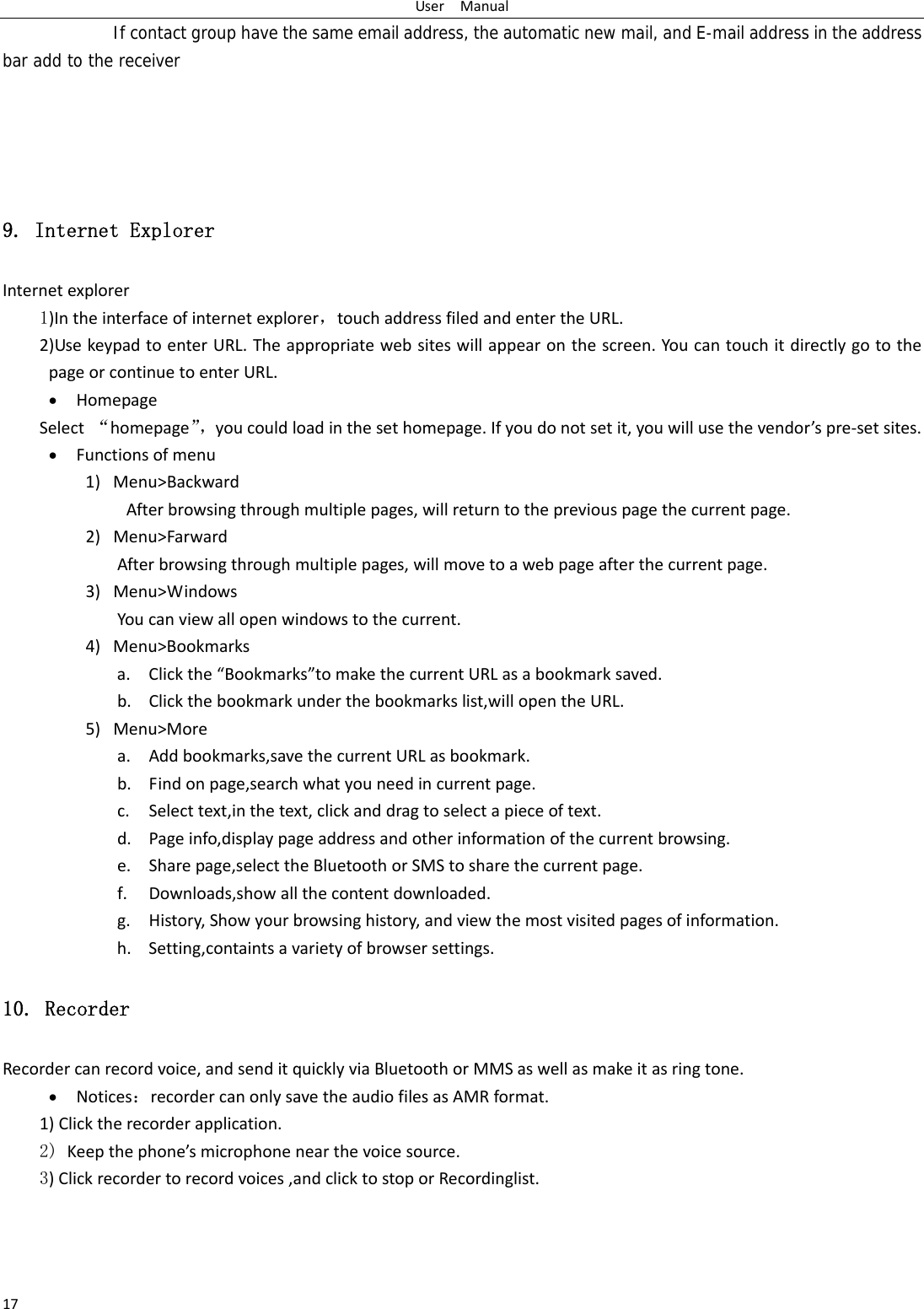 UserManual17      If contact group have the same email address, the automatic new mail, and E-mail address in the address bar add to the receiver    9. Internet Explorer Internetexplorer1)Intheinterfaceofinternetexplorer，touchaddressfiledandentertheURL.2)UsekeypadtoenterURL.Theappropriatewebsiteswillappearonthescreen.YoucantouchitdirectlygotothepageorcontinuetoenterURL. HomepageSelect&ldquo;homepage&rdquo;，youcouldloadinthesethomepage.Ifyoudonotsetit,youwillusethevendor&rsquo;spre‐setsites. Functionsofmenu1) Menu>BackwardAfterbrowsingthroughmultiplepages,willreturntothepreviouspagethecurrentpage.2) Menu>FarwardAfterbrowsingthroughmultiplepages,willmovetoawebpageafterthecurrentpage.3) Menu>WindowsYoucanviewallopenwindowstothecurrent. 4) Menu>Bookmarksa. Clickthe&ldquo;Bookmarks&rdquo;tomakethecurrentURLasabookmarksaved.b. Clickthebookmarkunderthebookmarkslist,willopentheURL.5) Menu>Morea. Addbookmarks,savethecurrentURLasbookmark.b. Findonpage,searchwhatyouneedincurrentpage.c. Selecttext,inthetext,clickanddragtoselectapieceoftext.d. Pageinfo,displaypageaddressandotherinformationofthecurrentbrowsing.e. Sharepage,selecttheBluetoothorSMStosharethecurrentpage.f. Downloads,showallthecontentdownloaded.g. History,Showyourbrowsinghistory,andviewthemostvisitedpagesofinformation.h. Setting,containtsavarietyofbrowsersettings.10. Recorder Recordercanrecordvoice,andsenditquicklyviaBluetoothorMMSaswellasmakeitasringtone. Notices：recordercanonlysavetheaudiofilesasAMRformat.1)Clicktherecorderapplication.2) Keepthephone&rsquo;smicrophonenearthevoicesource. 3)Clickrecordertorecordvoices,andclicktostoporRecordinglist. 