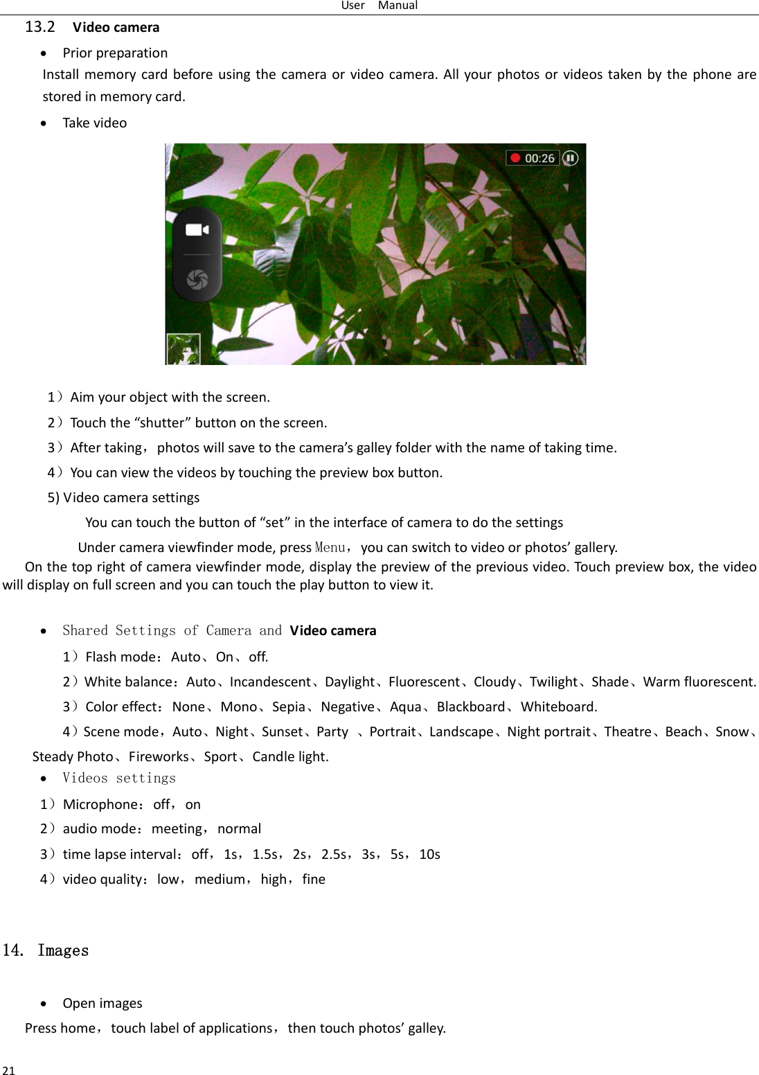 UserManual2113.2Videocamera  PriorpreparationInstallmemorycardbeforeusingthecameraorvideocamera.Allyourphotosorvideostakenbythephonearestoredinmemorycard. Takevideo1）Aimyourobjectwiththescreen.2）Touchthe&ldquo;shutter&rdquo;buttononthescreen.3）Aftertaking，photoswillsavetothecamera&rsquo;sgalleyfolderwiththenameoftakingtime.4）Youcanviewthevideosbytouchingthepreviewboxbutton.5)VideocamerasettingsYoucantouchthebuttonof&ldquo;set&rdquo;intheinterfaceofcameratodothesettingsUndercameraviewfindermode,pressMenu，youcanswitchtovideoorphotos&rsquo;gallery.Onthetoprightofcameraviewfindermode,displaythepreviewofthepreviousvideo.Tou c h previewbox,thevideowilldisplayonfullscreenandyoucantouchtheplaybuttontoviewit. Shared Settings of Camera and Videocamera 1）Flashmode：Auto、On、off.  2）Whitebalance：Auto、Incandescent、Daylight、Fluorescent、Cloudy、Twilight、Shade、Warmfluorescent.3）Coloreffect：None、Mono、Sepia、Negative、Aqua、Blackboard、Whiteboard.4）Scenemode，Auto、Night、Sunset、Party、Portrait、Landscape、Nightportrait、Theatre、Beach、Snow、SteadyPhoto、Fireworks、Sport、Candlelight. Videos settings 1）Microphone：off，on2）audiomode：meeting，normal3）timelapseinterval：off，1s，1.5s，2s，2.5s，3s，5s，10s4）videoquality：low，medium，high，fine14. Images  OpenimagesPresshome，touchlabelofapplications，thentouchphotos&rsquo;galley.