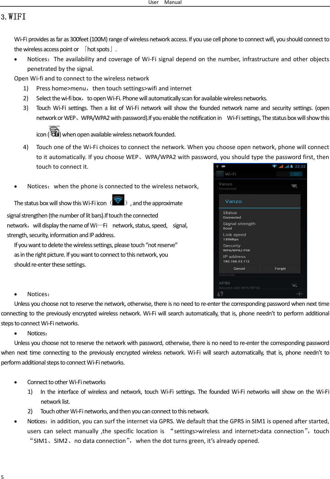 UserManual53.WIFI Wi‐Fiprovidesasfaras300feet(100M)rangeofwirelessnetworkaccess.Ifyouusecellphonetoconnectwifi,youshouldconnecttothewirelessaccesspointor「hotspots」. Notices：TheavailabilityandcoverageofWi‐Fisignaldependonthenumber,infrastructureandotherobjectspenetratedbythesignal.OpenWi‐fiandtoconnecttothewirelessnetwork1) Presshome>menu，thentouchsettings>wifiandinternet2) Selectthewi‐fibox，toopenWi‐Fi.Phonewillautomaticallyscanforavailablewirelessnetworks.3) TouchWi‐Fisettings.ThenalistofWi‐Finetworkwillshowthefoundednetworknameandsecuritysettings.(opennetworkorWEP、WPA/WPA2withpassword).IfyouenablethenotificationinWi‐Fisettings,Thestatusboxwillshowthisicon()whenopenavailablewirelessnetworkfounded.4) TouchoneoftheWi‐Fichoicestoconnectthenetwork.Whenyouchooseopennetwork,phonewillconnecttoitautomatically.IfyouchooseWEP、WPA/WPA2withpassword,youshouldtypethepasswordfirst,thentouchtoconnectit. Notices：whenthephoneisconnectedtothewirelessnetwork,ThestatusboxwillshowthisWi‐Fiicon（）,andtheapproximatesignalstrengthen(thenumberoflitbars).Iftouchtheconnectednetwork，willdisplaythenameofWi&mdash;Finetwork,status,speed,signal,strength,security,informationandIPaddress.Ifyouwanttodeletethewirelesssettings,pleasetouch&ldquo;notreserve&rdquo;asintherightpicture.Ifyouwanttoconnecttothisnetwork,youshouldre‐enterthesesettings. Notices：Unlessyouchoosenottoreservethenetwork,otherwise,thereisnoneedtore‐enterthecorrespondingpasswordwhennexttimeconnectingtothepreviouslyencryptedwirelessnetwork.Wi‐Fiwillsearchautomatically,thatis,phoneneedn&rsquo;ttoperformadditionalstepstoconnectWi‐Finetworks. Notices：Unlessyouchoosenottoreservethenetworkwithpassword,otherwise,thereisnoneedtore‐enterthecorrespondingpasswordwhennexttimeconnectingtothepreviouslyencryptedwirelessnetwork.Wi‐Fiwillsearchautomatically,thatis,phoneneedn&rsquo;ttoperformadditionalstepstoconnectWi‐Finetworks. ConnecttootherWi‐Finetworks1) Intheinterfaceofwirelessandnetwork,touchWi‐Fisettings.ThefoundedWi‐FinetworkswillshowontheWi‐Finetworklist.2) Tou c hotherWi‐Finetworks,andthenyoucanconnecttothisnetwork. Notices：inaddition,youcansurftheinternetviaGPRS.WedefaultthattheGPRSinSIM1isopenedafterstarted,userscanselectmanually,thespecificlocationis&ldquo;settings>wirelessandinternet>dataconnection&rdquo;，touch&ldquo;SIM1、SIM2、nodataconnection&rdquo;，whenthedotturnsgreen,it&rsquo;salreadyopened.