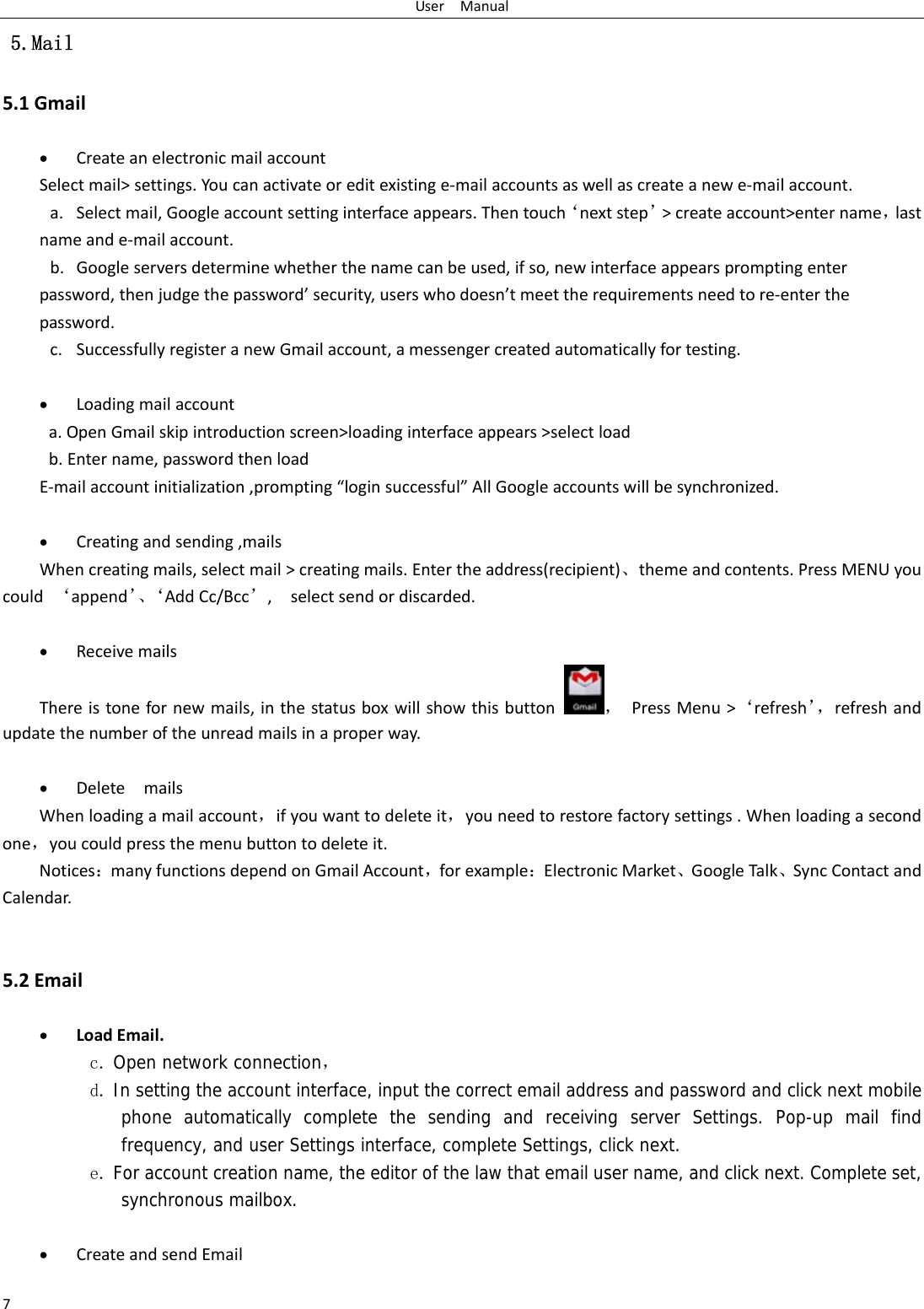 UserManual7 5.Mail 5.1Gmail CreateanelectronicmailaccountSelectmail>settings.Youcanactivateoreditexistinge‐mailaccountsaswellascreateanewe‐mailaccount.a. Selectmail,Googleaccountsettinginterfaceappears.Thentouch&lsquo;nextstep&rsquo;>createaccount>entername，lastnameande‐mailaccount.b. Googleserversdeterminewhetherthenamecanbeused,ifso,newinterfaceappearspromptingenterpassword,thenjudgethepassword&rsquo;security,userswhodoesn&rsquo;tmeettherequirementsneedtore‐enterthepassword.c. SuccessfullyregisteranewGmailaccount,amessengercreatedautomaticallyfortesting.  Loadingmailaccounta.OpenGmailskipintroductionscreen>loadinginterfaceappears>selectloadb.Entername,passwordthenloadE‐mailaccountinitialization,prompting&ldquo;loginsuccessful&rdquo;AllGoogleaccountswillbesynchronized. Creatingandsending,mailsWhencreatingmails,selectmail>creatingmails.Entertheaddress(recipient)、themeandcontents.PressMENUyoucould&lsquo;append&rsquo;、&lsquo;AddCc/Bcc&rsquo;,selectsendordiscarded. ReceivemailsThereistonefornewmails,inthestatusboxwillshowthisbutton，PressMenu>&lsquo;refresh&rsquo;，refreshandupdatethenumberoftheunreadmailsinaproperway.  DeletemailsWhenloadingamailaccount，ifyouwanttodeleteit，youneedtorestorefactorysettings.Whenloadingasecondone，youcouldpressthemenubuttontodeleteit.Notices：manyfunctionsdependonGmailAccount，forexample：ElectronicMarket、GoogleTalk、SyncContactandCalendar.5.2Email LoadEmail.c. Open network connection， d. In setting the account interface, input the correct email address and password and click next mobile phone automatically complete the sending and receiving server Settings. Pop-up mail find frequency, and user Settings interface, complete Settings, click next. e. For account creation name, the editor of the law that email user name, and click next. Complete set, synchronous mailbox.   CreateandsendEmail