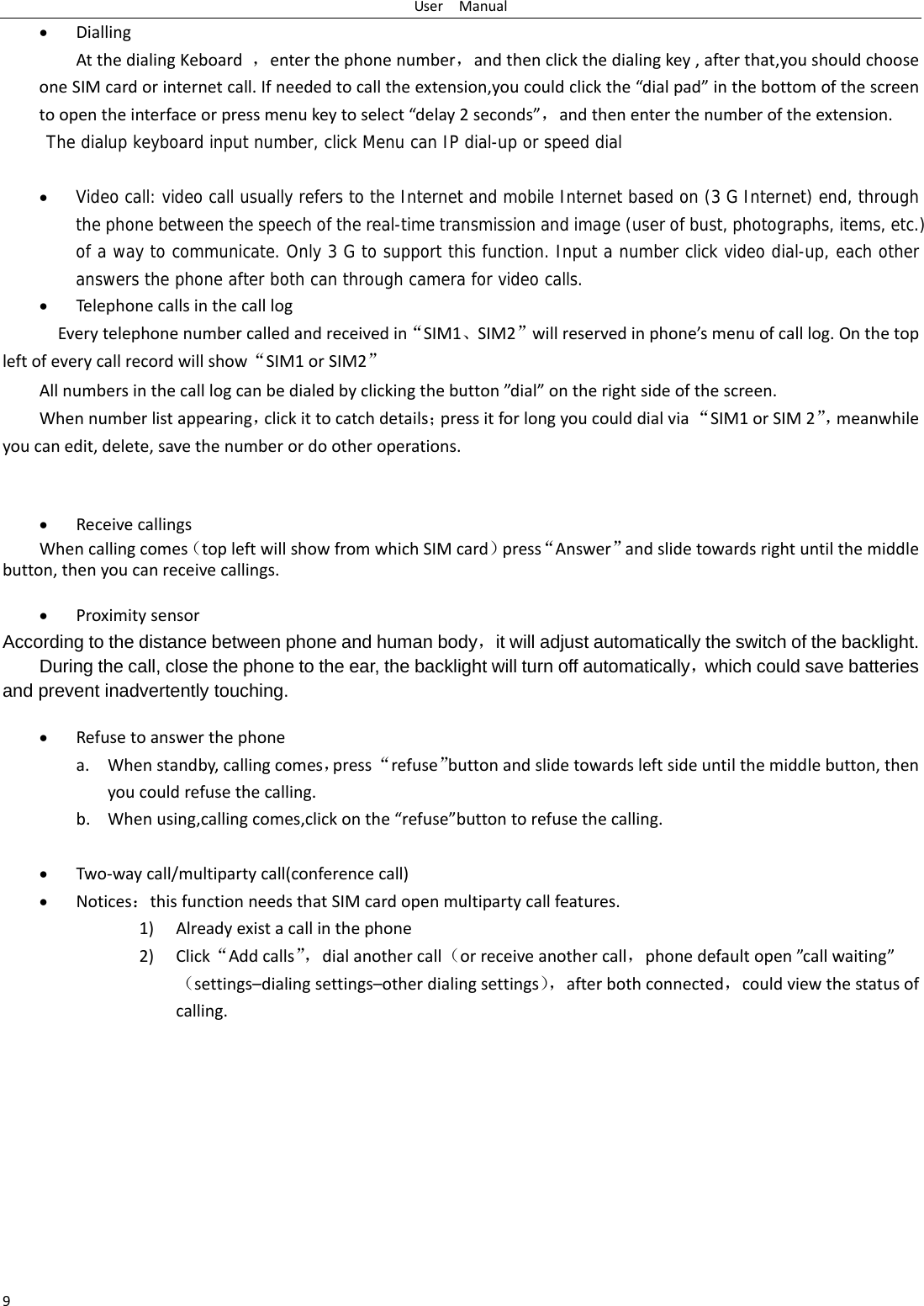 UserManual9 DiallingAtthedialingKeboard，enterthephonenumber，andthenclickthedialingkey,afterthat,youshouldchooseoneSIMcardorinternetcall.Ifneededtocalltheextension,youcouldclickthe&ldquo;dialpad&rdquo;inthebottomofthescreentoopentheinterfaceorpressmenukeytoselect&ldquo;delay2seconds&rdquo;，andthenenterthenumberoftheextension.The dialup keyboard input number, click Menu can IP dial-up or speed dial  Video call: video call usually refers to the Internet and mobile Internet based on (3 G Internet) end, through the phone between the speech of the real-time transmission and image (user of bust, photographs, items, etc.) of a way to communicate. Only 3 G to support this function. Input a number click video dial-up, each other answers the phone after both can through camera for video calls. TelephonecallsinthecalllogEverytelephonenumbercalledandreceivedin&ldquo;SIM1、SIM2&rdquo;willreservedinphone&rsquo;smenuofcalllog.Onthetopleftofeverycallrecordwillshow&ldquo;SIM1orSIM2&rdquo;Allnumbersinthecalllogcanbedialedbyclickingthebutton&rdquo;dial&rdquo;ontherightsideofthescreen.Whennumberlistappearing，clickittocatchdetails；pressitforlongyoucoulddialvia&ldquo;SIM1orSIM2&rdquo;，meanwhileyoucanedit,delete,savethenumberordootheroperations. ReceivecallingsWhencallingcomes（topleftwillshowfromwhichSIMcard）press&ldquo;Answer&rdquo;andslidetowardsrightuntilthemiddlebutton,thenyoucanreceivecallings. ProximitysensorAccording to the distance between phone and human body，it will adjust automatically the switch of the backlight. During the call, close the phone to the ear, the backlight will turn off automatically，which could save batteries and prevent inadvertently touching.  Refusetoanswerthephonea. Whenstandby,callingcomes，press&ldquo;refuse&rdquo;buttonandslidetowardsleftsideuntilthemiddlebutton,thenyoucouldrefusethecalling.b. Whenusing,callingcomes,clickonthe&ldquo;refuse&rdquo;buttontorefusethecalling. Two‐waycall/multipartycall(conferencecall) Notices：thisfunctionneedsthatSIMcardopenmultipartycallfeatures.1) Alreadyexistacallinthephone2) Click&ldquo;Addcalls&rdquo;，dialanothercall（orreceiveanothercall，phonedefaultopen&rdquo;callwaiting&rdquo;（settings&ndash;dialingsettings&ndash;otherdialingsettings），afterbothconnected，couldviewthestatusofcalling.