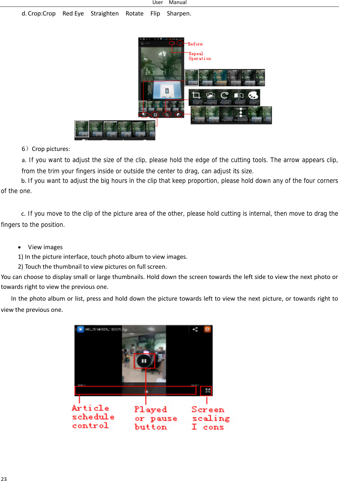 UserManual23d. Crop:CropRedEyeStraightenRotateFlipSharpen. 6）Croppictures:a.If you want to adjust the size of the clip, please hold the edge of the cutting tools. The arrow appears clip, from the trim your fingers inside or outside the center to drag, can adjust its size.  b.If you want to adjust the big hours in the clip that keep proportion, please hold down any of the four corners of the one.   c.If you move to the clip of the picture area of the other, please hold cutting is internal, then move to drag the fingers to the position. Viewimages1)Inthepictureinterface,touchphotoalbumtoviewimages.2)Touchthethumbnailtoviewpicturesonfullscreen.Youcanchoosetodisplaysmallorlargethumbnails.Holddownthescreentowardstheleftsidetoviewthenextphotoortowardsrighttoviewthepreviousone.Inthephotoalbumorlist,pressandholddownthepicturetowardslefttoviewthenextpicture,ortowardsrighttoviewthepreviousone.