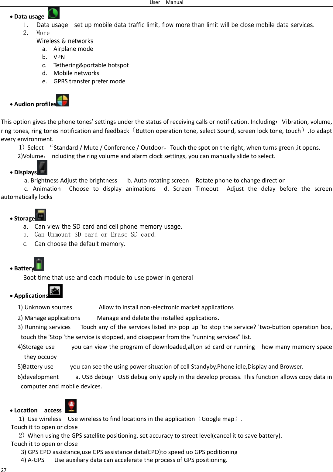 UserManual27 Datausage 1. Data usage  set up mobile data traffic limit, flow more than limit will be close mobile data services. 2. More Wireless &amp; networks a. Airplanemodeb. VPNc. Tethering&amp;portablehotspotd. Mobilenetworkse. GPRStransferprefermode  Audionprofiles   Thisoptiongivesthephonetones&rsquo;settingsunderthestatusofreceivingcallsornotification.Including：Vibration,volume,ringtones,ringtonesnotificationandfeedback（Buttonoperationtone,selectSound,screenlocktone,touch）.Toadapteveryenvironment.1) Select&ldquo;Standard/Mute/Conference/Outdoor，Touchthespotontheright,whenturnsgreen,itopens. 2)Volume：Includingtheringvolumeandalarmclocksettings,youcanmanuallyslidetoselect. Displays  a.BrightnessAdjustthebrightnessb.AutorotatingscreenRotatephonetochangedirectionc.AnimationChoosetodisplayanimationsd.ScreenTimeoutAdjustthedelaybeforethescreenautomaticallylocks Storage  a. Can view the SD card and cell phone memory usage.   b. Can Unmount SD card or Erase SD card. c. Can choose the default memory.     Battery  Boot time that use and each module to use power in general    Applications  1)UnknownsourcesAllowtoinstallnon‐electronicmarketapplications2)ManageapplicationsManageanddeletetheinstalledapplications.3)RunningservicesTou c h anyoftheserviceslistedin>popup'tostoptheservice?'two‐buttonoperationbox,touchthe'Stop'theserviceisstopped,anddisappearfromthe"runningservices"list.4)Storageuseyoucanviewtheprogramofdownloaded,all,onsdcardorrunninghowmanymemoryspacetheyoccupy5)BatteryuseyoucanseetheusingpowersituationofcellStandyby,Phoneidle,DisplayandBrowser.6)developmenta.USBdebug：USBdebugonlyapplyinthedevelopprocess.Thisfunctionallowscopydataincomputerandmobiledevices. Locationaccess 1) UsewirelessUsewirelesstofindlocationsintheapplication（Googlemap）.Touchittoopenorclose2) WhenusingtheGPSsatellitepositioning,setaccuracytostreetlevel(cancelittosavebattery). Touchittoopenorclose3)GPSEPOassistance,useGPSassistancedata(EPO)tospeeduoGPSpoditioning4)A‐GPS UseauxiliarydatacanacceleratetheprocessofGPSpositioning. 