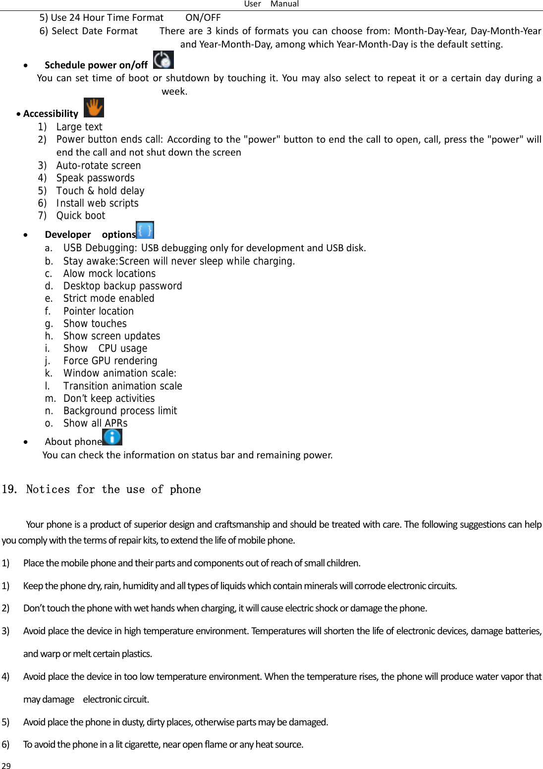 UserManual295)Use24HourTimeFormatON/OFF6)SelectDateFormatThereare3kindsofformatsyoucanchoosefrom:Month‐Day‐Year,Day‐Month‐YearandYear‐Month‐Day,amongwhichYear‐Month‐Dayisthedefaultsetting. Schedulepoweron/off Youcansettimeofbootorshutdownbytouchingit.Youmayalsoselecttorepeatitoracertaindayduringaweek. Accessibility1) Large text 2) Power button ends call: Accordingtothe"power"buttontoendthecalltoopen,call,pressthe"power"willendthecallandnotshutdownthescreen3) Auto-rotate screen 4) Speak passwords 5) Touch &amp; hold delay 6) Install web scripts 7) Quick boot  Developeroptions  a. USB Debugging: USBdebuggingonlyfordevelopmentandUSBdisk.b. Stay awake:Screen will never sleep while charging. c. Alow mock locations d. Desktop backup password e. Strict mode enabled f. Pointer location g. Show touches h. Show screen updates i. Show  CPU usage j. Force GPU rendering k. Window animation scale: l. Transition animation scale m. Don&rsquo;t keep activities n. Background process limit o. Show all APRs  Aboutphone  Youcanchecktheinformationonstatusbarandremainingpower.19. Notices for the use of phone Yourphoneisaproductofsuperiordesignandcraftsmanshipandshouldbetreatedwithcare.Thefollowingsuggestionscanhelpyoucomplywiththetermsofrepairkits,toextendthelifeofmobilephone.1) Placethemobilephoneandtheirpartsandcomponentsoutofreachofsmallchildren.1) Keepthephonedry,rain,humidityandalltypesofliquidswhichcontainmineralswillcorrodeelectroniccircuits.2) Don&rsquo;ttouchthephonewithwethandswhencharging,itwillcauseelectricshockordamagethephone.3) Avoidplacethedeviceinhightemperatureenvironment.Temperatureswillshortenthelifeofelectronicdevices,damagebatteries,andwarpormeltcertainplastics.4) Avoidplacethedeviceintoolowtemperatureenvironment.Whenthetemperaturerises,thephonewillproducewatervaporthatmaydamageelectroniccircuit.5) Avoidplacethephoneindusty,dirtyplaces,otherwisepartsmaybedamaged.6) Toavoidthephoneinalitcigarette,nearopenflameoranyheatsource.