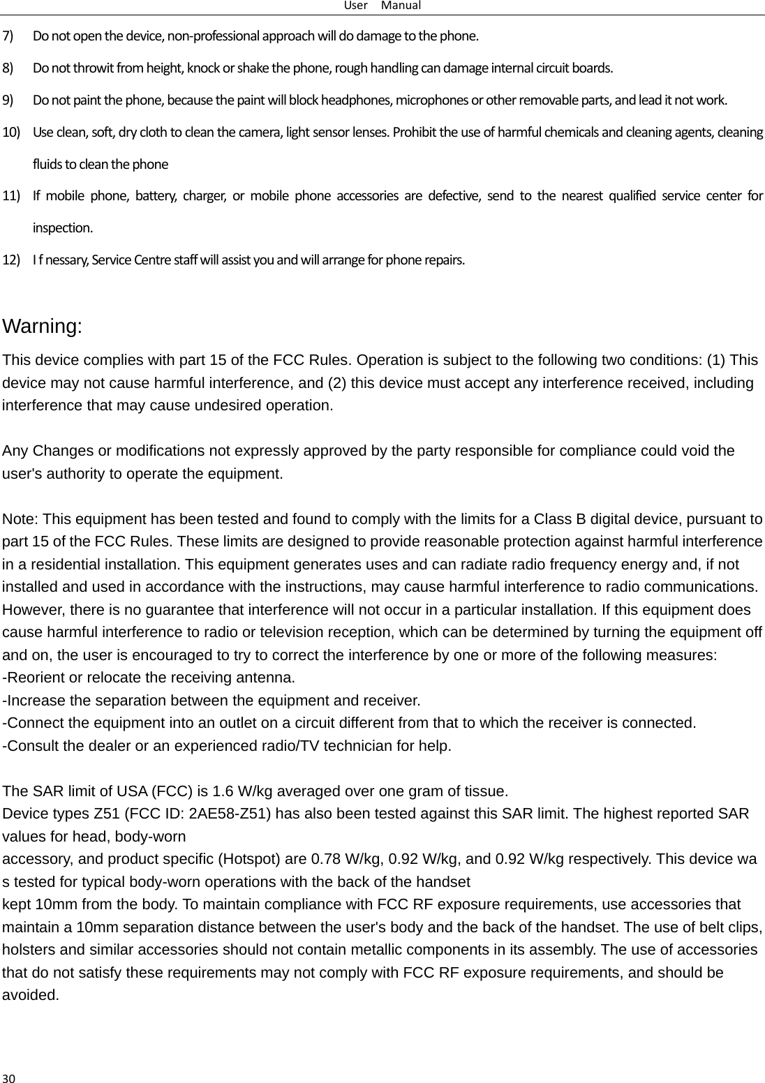 UserManual307) Donotopenthedevice,non‐professionalapproachwilldodamagetothephone.8) Donotthrowitfromheight,knockorshakethephone,roughhandlingcandamageinternalcircuitboards.9) Donotpaintthephone,becausethepaintwillblockheadphones,microphonesorotherremovableparts,andleaditnotwork.10) Useclean,soft,dryclothtocleanthecamera,lightsensorlenses.Prohibittheuseofharmfulchemicalsandcleaningagents,cleaningfluidstocleanthephone11) Ifmobilephone,battery,charger,ormobilephoneaccessoriesaredefective,sendtothenearestqualifiedservicecenterforinspection.12) Ifnessary,ServiceCentrestaffwillassistyouandwillarrangeforphonerepairs.Warning: This device complies with part 15 of the FCC Rules. Operation is subject to the following two conditions: (1) This device may not cause harmful interference, and (2) this device must accept any interference received, including interference that may cause undesired operation.  Any Changes or modifications not expressly approved by the party responsible for compliance could void the user's authority to operate the equipment.  Note: This equipment has been tested and found to comply with the limits for a Class B digital device, pursuant to part 15 of the FCC Rules. These limits are designed to provide reasonable protection against harmful interference in a residential installation. This equipment generates uses and can radiate radio frequency energy and, if not installed and used in accordance with the instructions, may cause harmful interference to radio communications. However, there is no guarantee that interference will not occur in a particular installation. If this equipment does cause harmful interference to radio or television reception, which can be determined by turning the equipment off and on, the user is encouraged to try to correct the interference by one or more of the following measures: -Reorient or relocate the receiving antenna. -Increase the separation between the equipment and receiver. -Connect the equipment into an outlet on a circuit different from that to which the receiver is connected. -Consult the dealer or an experienced radio/TV technician for help.  The SAR limit of USA (FCC) is 1.6 W/kg averaged over one gram of tissue.  Device types Z51 (FCC ID: 2AE58-Z51) has also been tested against this SAR limit. The highest reported SAR values for head, body-worn accessory, and product specific (Hotspot) are 0.78 W/kg, 0.92 W/kg, and 0.92 W/kg respectively. This device was tested for typical body-worn operations with the back of the handset kept 10mm from the body. To maintain compliance with FCC RF exposure requirements, use accessories that maintain a 10mm separation distance between the user's body and the back of the handset. The use of belt clips, holsters and similar accessories should not contain metallic components in its assembly. The use of accessories that do not satisfy these requirements may not comply with FCC RF exposure requirements, and should be avoided. 