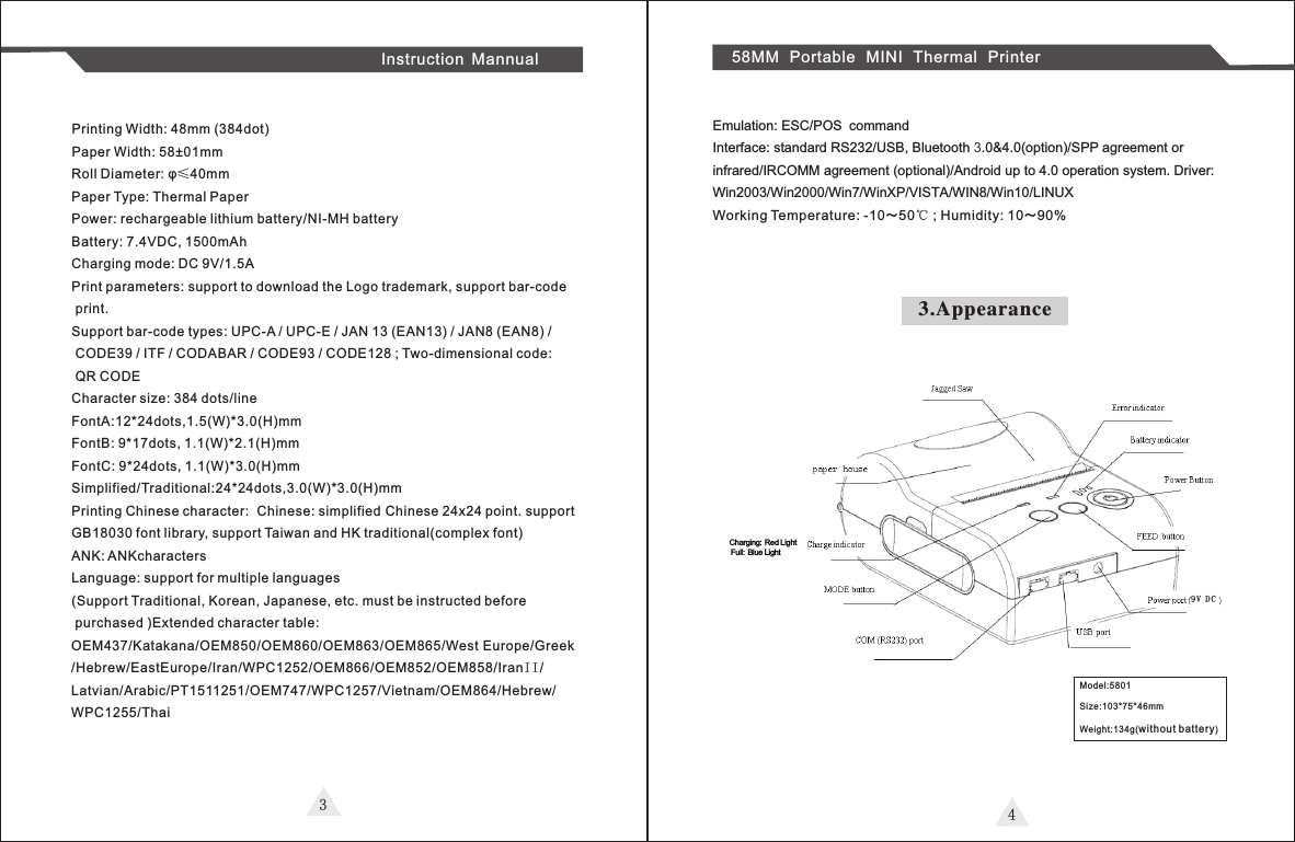 34Instruction Mannual 58MM Portable MINI Thermal PrinterPrinting Width: 48mm (384dot)Paper Width: 58±01mmRoll Diameter: φ≤40mmPaper Type: Thermal PaperPower: rechargeable lithium battery/NI-MH batteryBattery: 7.4VDC, 1500mAhCharging mode: DC 9V/1.5APrint parameters: support to download the Logo trademark, support bar-code print.Support bar-code types: UPC-A / UPC-E / JAN 13 (EAN13) / JAN8 (EAN8) /  CODE39 / ITF / CODABAR / CODE93 / CODE128 ; Two-dimensional code: QR CODECharacter size: 384 dots/lineFontA:12*24dots,1.5(W)*3.0(H)mmFontB: 9*17dots, 1.1(W)*2.1(H)mmFontC: 9*24dots, 1.1(W)*3.0(H)mmSimplified/Traditional:24*24dots,3.0(W)*3.0(H)mmPrinting Chinese character: Chinese: simplified Chinese 24x24 point. support GB18030 font library, support Taiwan and HK traditional(complex font)  ANK: ANKcharactersLanguage: support for multiple languages(Support Traditional, Korean, Japanese, etc. must be instructed before purchased )Extended character table:OEM437/Katakana/OEM850/OEM860/OEM863/OEM865/West Europe/Greek/Hebrew/EastEurope/Iran/WPC1252/OEM866/OEM852/OEM858/IranII/Latvian/Arabic/PT1511251/OEM747/WPC1257/Vietnam/OEM864/Hebrew/WPC1255/ThaiEmulation: ESC/POS commandInterface: standard RS232/USB, Bluetooth 3.0&amp;4.0(option)/SPP agreement or infrared/IRCOMM agreement (optional)/Android up to 4.0 operation system. Driver: Win2003/Win2000/Win7/WinXP/VISTA/WIN8/Win10/LINUXWorking Temperature: -10～50℃ ; Humidity: 10～90% 3.AppearanceModel:5801Size:103*75*46mmWeight:134g(wi thout batter y)Charging: Red Light Full: Blue Light9 V D C