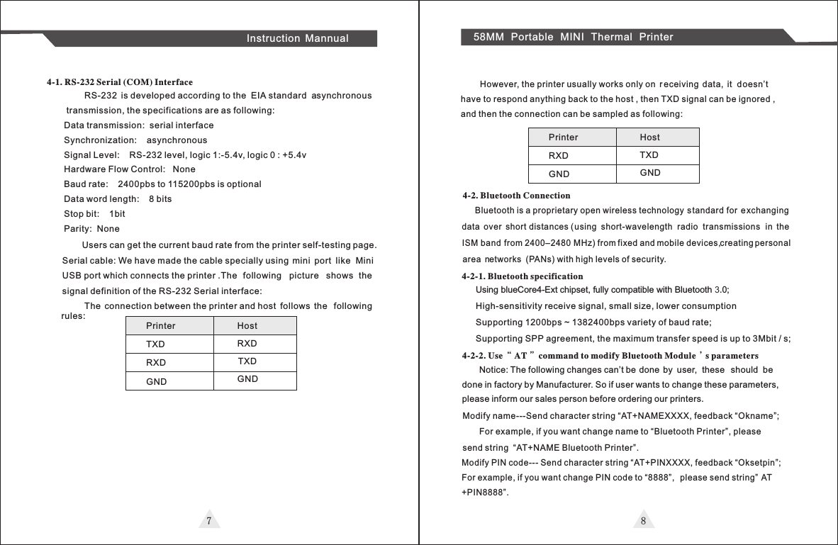 7 8Instruction Mannual 58MM Portable MINI Thermal Printer   RS-232  is developed according to the  EIA  standard  asynchronous transmission, the specifications are as following:Data transmission:  serial interfaceSynchronization:    asynchronousSignal Level:    RS-232 level, logic 1:-5.4v, logic 0 : +5.4vHardware Flow Control:   NoneBaud rate:    2400pbs to 115200pbs is optionalData word length:    8 bitsStop bit:    1bitParity:  None4-1. RS-232 Serial (COM) Interface        Users can get the current baud rate from the printer self-testing page. Serial cable: We have made the cable specially using  mini  port  like  Mini USB port which connects the printer .The  following  picture  shows  the signal definition of the RS-232 Serial interface:          The  connection between the printer and host  follows  the  following rules:Printer TXD       RXD       GND        Host RXDTXD GNDPrinter RXD       GND        Host TXD GND        However, the printer usually works only on  r eceiving  data,  it  doesn’thave to respond anything back to the host , then TXD signal can be ignored , and then the connection can be sampled as following:Bluetooth is a proprietary open wireless technology  s tandard for  exchanging data  over  short distances ( using  short-wavelength  radio  transmissions in  the  ISM band from 2400–2480 MHz) from fixed and mobile devices,c  reating personal area  networks  (PANs) with high levels of security. 4-2. Bluetooth Connection4-2-1. Bluetooth specificationUsing blueCore4-Ext chipset, fully compatible with Bluetooth 3.0; High-sensitivity receive signal, small size, lower consumption Supporting 1200bps ~ 1382400bps variety of baud rate;Supporting SPP agreement, the maximum transfer speed is up to 3Mbit / s;4-2-2. Use “AT” command to modify Bluetooth Module’s parametersNotice: The following changes can’t be done  by  user,  these  should  be done in factory by Manufacturer. So if user wants to change these parameters, please inform our sales person before ordering our printers.     Modify name---Send character string “AT+NAMEXXXX, feedback “Okname”;             For example, if you want change name to “Bluetooth Printer”, please     send string  “AT+NAME Bluetooth Printer”.Modify PIN code--- Send character string “AT+PINXXXX, feedback “Oksetpin”;For example, if you want change PIN code to “8888”,  please send string”   AT+PIN8888”.