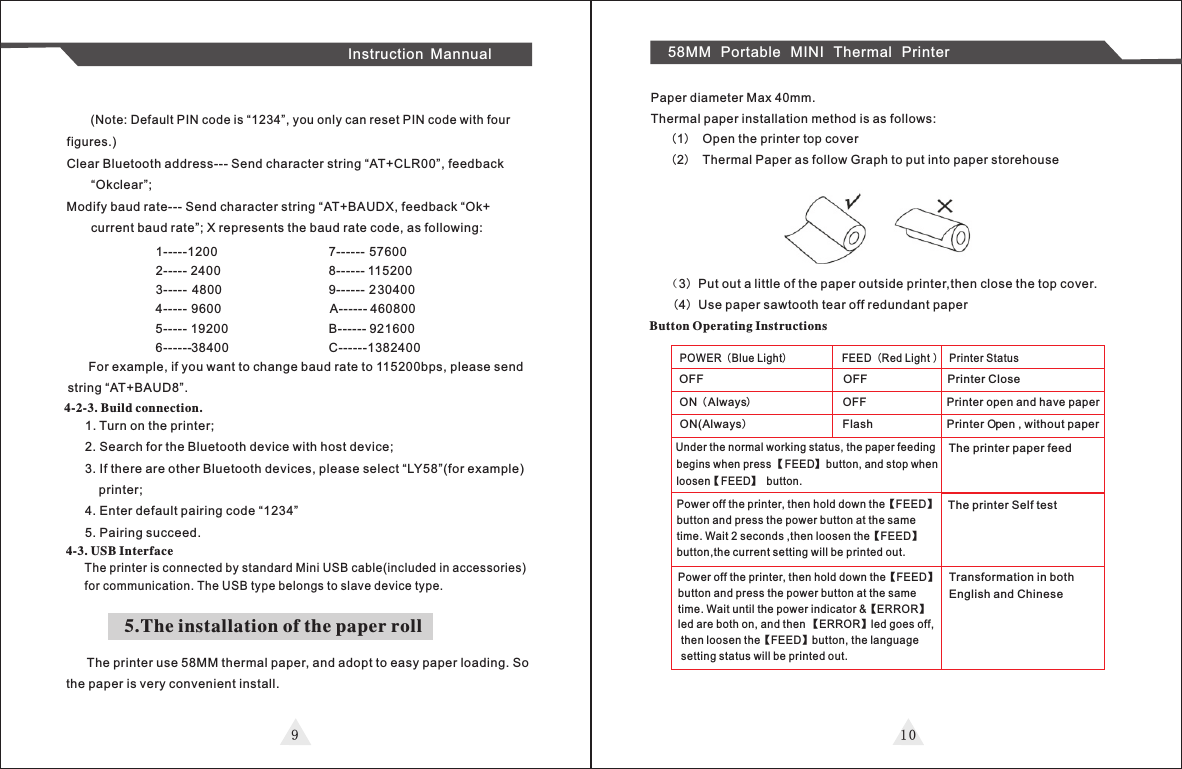 9 1 0Instruction Mannual 58MM Portable MINI Thermal Printer       (Note: Default PIN code is “1234”, you only can reset PIN code with four figures.)Clear Bluetooth address--- Send character string “AT+CLR00”, feedback       “Okclear”;Modify baud rate--- Send character string “AT+BAUDX, feedback “Ok+       current baud rate”; X represents the baud rate code, as following:1-----1200                                7------ 576002----- 2400                                8------ 1152003----- 4800                                9------ 2304004----- 9600                                 A------ 4608005----- 19200                              B------ 9216006------38400                             C------1382400       For example, if you want to change baud rate to 115200bps, please send string “AT+BAUD8”.4-2-3. Build connection.1. Turn on the printer;2. Search for the Bluetooth device with host device;3. If there are other Bluetooth devices, please select “LY58”(for example)     printer;4. Enter default pairing code “1234”5. Pairing succeed.4-3. USB InterfaceThe printer is connected by standard Mini USB cable(included in accessories) for communication. The USB type belongs to slave device type.5.The installation of the paper roll      The printer use 58MM thermal paper, and adopt to easy paper loading. Sothe paper is very convenient install.  Paper diameter Max 40mm.Thermal paper installation method is as follows:    （1） Open the printer top cover     （2） Thermal Paper as follow Graph to put into paper storehouse   （3）Put out a little of the paper outside printer,then close the top cover.（4）Use paper sawtooth tear off redundant paperButton Operating InstructionsPOWER（Blue Light）          FEED（Red Light ） Printer StatusOFF                         OFF               Printer CloseON（Always）                 OFF               Printer open and have paperON(Always）                 Flash              Printer  Open , without paperUnder the normal working status, the paper feeding begins when press 【FEED】 button, and stop when loosen【FEED】 button.The printer paper feedPower off the printer, then hold down the【FEED】button and press the power button at the same time. Wait 2 seconds ,then loosen the【FEED】button,the current setting will be printed out.The printer Self test Power off the printer, then hold down the【FEED】button and press the power button at the same time. Wait until the power indicator &amp;【ERROR】led are both on, and then 【ERROR】led goes off, then loosen the【FEED】button, the language setting status will be printed out.Transformation in both English and Chinese