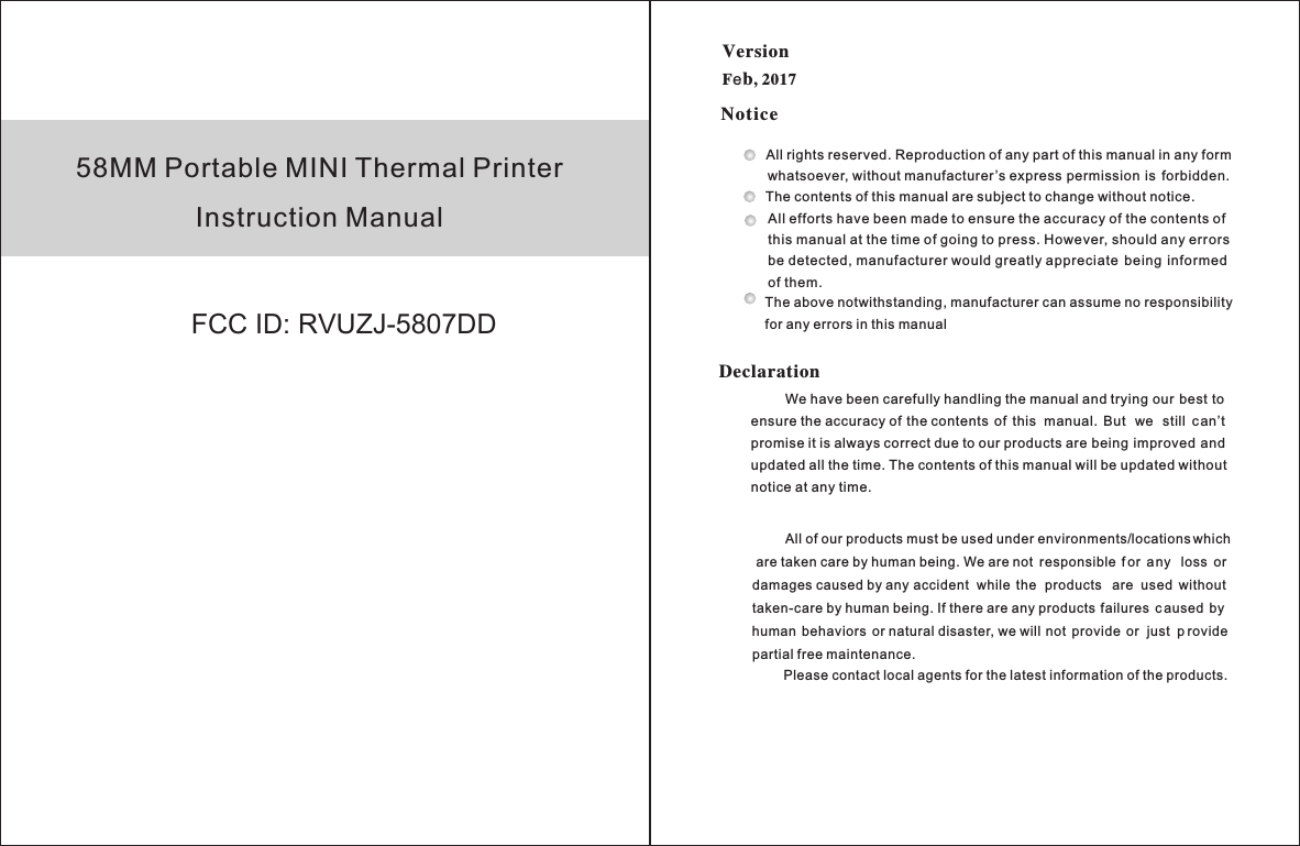 58MM Portable MINI Thermal PrinterInstruction ManualVersion Fb, 2017eNoticeDeclarationAll rights reserved. Reproduction of any part of this manual in any form    whatsoever, without manufacturer’s express permission  is  forbidden.The contents of this manual are subject to change without notice.All efforts have been made to ensure the accuracy of the contents of this manual at the time of going to press. However, should any errors be detected, manufacturer would greatly appreciate  being  informed of them.The above notwithstanding, manufacturer can assume no responsibility for any errors in this manual         We have been carefully handling the manual and trying our best to ensure the accuracy of the contents  of  this  manual.  But  we  still  can’t promise it is always correct due to our products are being  improved and updated all the time. The contents of this manual will be updated without notice at any time.         All of our products must be used under environments/locations which are taken care by human being. We are not  responsible  f or  any  loss  or damages caused by any accident  while  the  products  are  used  without taken-care by human being. If there are any products failures  c aused  by human  behaviors  or natural disaster, we will not  provide  or  just  p rovide partial free maintenance.Please contact local agents for the latest information of the products.FCC ID: RVUZJ-5807DD