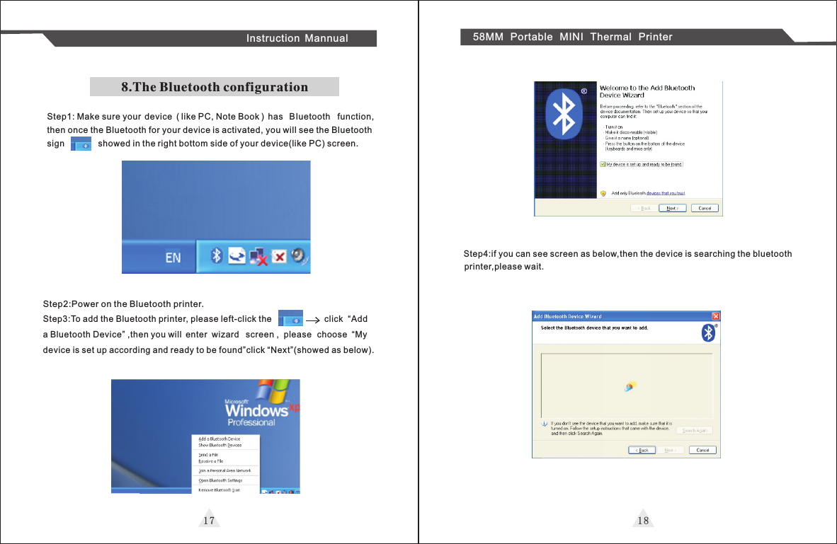 8.The Bluetooth configurationStep1: Make sure your  device  ( like PC, Note Book )  has  Bluetooth  function, then once the Bluetooth for your device is activated, you will see the Bluetoothsign              showed in the right bottom side of your device(like PC) screen.1 7 1 8Instruction Mannual 58MM Portable MINI Thermal PrinterStep2:Power on the Bluetooth printer.Step3:To add the Bluetooth printer, please left-click the                      click  “Add a Bluetooth Device” ,then you will  enter  wizard  screen ,  please  choose  “My device is set up according and ready to be found”click “Next”(showed as below).Step4:if you can see screen as below,then the device is searching the bluetooth printer,please wait.