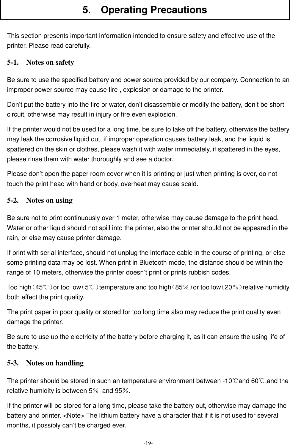  -19- 5.    Operating Precautions  This section presents important information intended to ensure safety and effective use of the printer. Please read carefully. 5-1.    Notes on safety Be sure to use the specified battery and power source provided by our company. Connection to an improper power source may cause fire , explosion or damage to the printer. Don’t put the battery into the fire or water, don’t disassemble or modify the battery, don’t be short circuit, otherwise may result in injury or fire even explosion. If the printer would not be used for a long time, be sure to take off the battery, otherwise the battery may leak the corrosive liquid out, if improper operation causes battery leak, and the liquid is spattered on the skin or clothes, please wash it with water immediately, if spattered in the eyes, please rinse them with water thoroughly and see a doctor. Please don’t open the paper room cover when it is printing or just when printing is over, do not touch the print head with hand or body, overheat may cause scald. 5-2.    Notes on using Be sure not to print continuously over 1 meter, otherwise may cause damage to the print head. Water or other liquid should not spill into the printer, also the printer should not be appeared in the rain, or else may cause printer damage. If print with serial interface, should not unplug the interface cable in the course of printing, or else some printing data may be lost. When print in Bluetooth mode, the distance should be within the range of 10 meters, otherwise the printer doesn’t print or prints rubbish codes. Too high（45℃）or too low（5℃）temperature and too high（85％）or too low（20％）relative humidity both effect the print quality. The print paper in poor quality or stored for too long time also may reduce the print quality even damage the printer. Be sure to use up the electricity of the battery before charging it, as it can ensure the using life of the battery. 5-3.    Notes on handling The printer should be stored in such an temperature environment between -10 and 60 ,and the ℃ ℃relative humidity is between 5％  and 95％. If the printer will be stored for a long time, please take the battery out, otherwise may damage the battery and printer. &lt;Note&gt; The lithium battery have a character that if it is not used for several months, it possibly can’t be charged ever. 