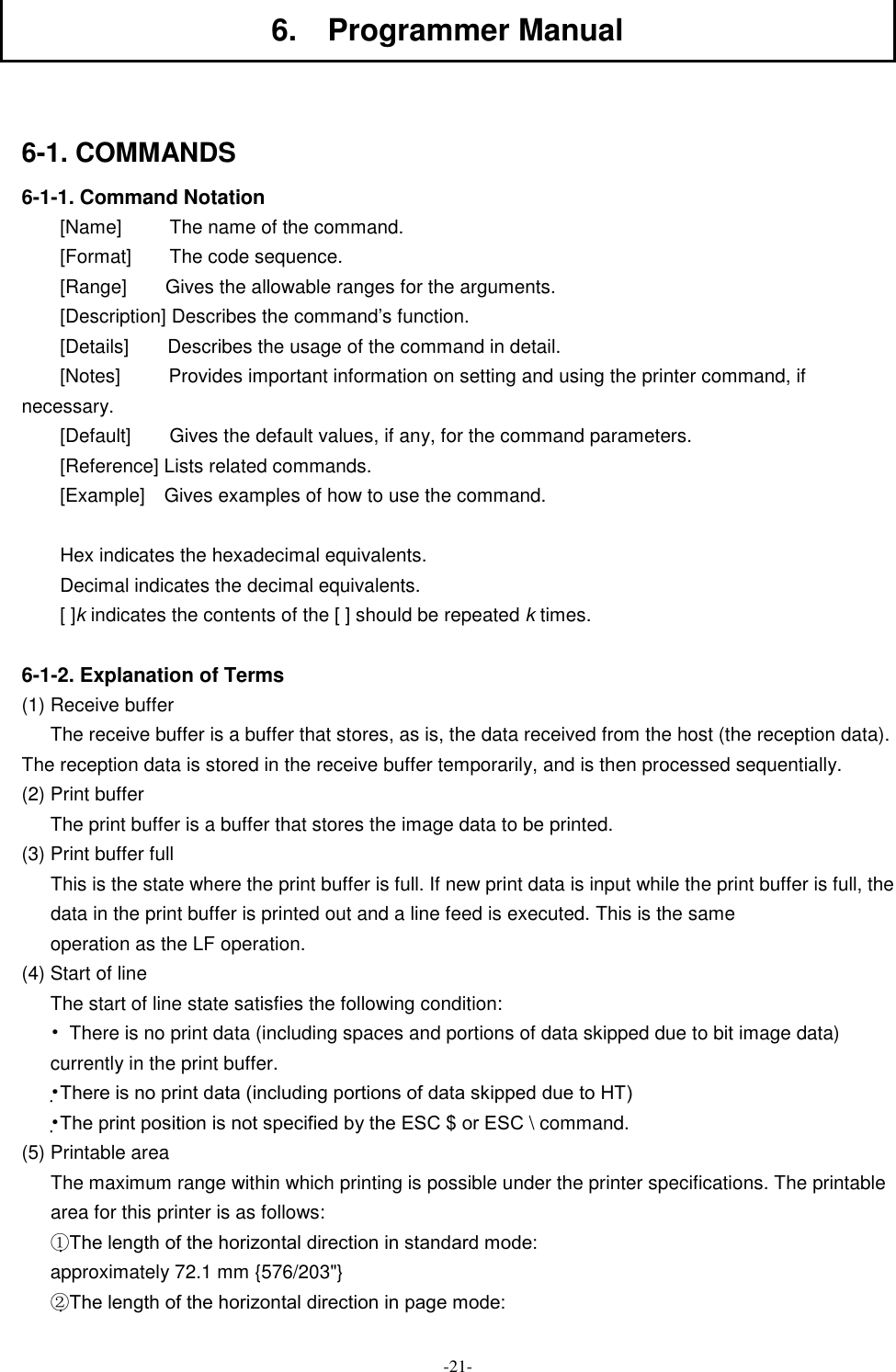  -21- 6.    Programmer Manual  6-1. COMMANDS 6-1-1. Command Notation [Name]          The name of the command. [Format]        The code sequence. [Range]        Gives the allowable ranges for the arguments. [Description] Describes the command’s function. [Details]        Describes the usage of the command in detail. [Notes]          Provides important information on setting and using the printer command, if necessary. [Default]        Gives the default values, if any, for the command parameters. [Reference] Lists related commands. [Example]    Gives examples of how to use the command.  Hex indicates the hexadecimal equivalents. Decimal indicates the decimal equivalents. [ ]k indicates the contents of the [ ] should be repeated k times.  6-1-2. Explanation of Terms (1) Receive buffer The receive buffer is a buffer that stores, as is, the data received from the host (the reception data). The reception data is stored in the receive buffer temporarily, and is then processed sequentially. (2) Print buffer The print buffer is a buffer that stores the image data to be printed. (3) Print buffer full This is the state where the print buffer is full. If new print data is input while the print buffer is full, the data in the print buffer is printed out and a line feed is executed. This is the same operation as the LF operation. (4) Start of line The start of line state satisfies the following condition: •  There is no print data (including spaces and portions of data skipped due to bit image data) currently in the print buffer. •There is no print data (including portions of data skipped due to HT) •The print position is not specified by the ESC $ or ESC \ command. (5) Printable area The maximum range within which printing is possible under the printer specifications. The printable area for this printer is as follows: ①The length of the horizontal direction in standard mode: approximately 72.1 mm {576/203&quot;} ②The length of the horizontal direction in page mode: 