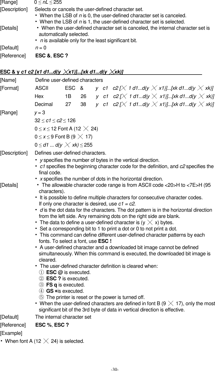  -30- [Range]             0 ≤ nL ≤ 255   [Description]      Selects or cancels the user-defined character set. •  When the LSB of n is 0, the user-defined character set is canceled. •  When the LSB of n is 1, the user-defined character set is selected. [Details]                •  When the user-defined character set is canceled, the internal character set is automatically selected. • n is available only for the least significant bit. [Default]              n = 0 [Reference]        ESC &amp;, ESC ?  ESC &amp; y c1 c2 [x1 d1...d(y ╳x1)]...[xk d1...d(y ╳xk)]                                                                  [Name]                Define user-defined characters [Format]              ASCII              ESC    &amp;          y    c1    c2 [╳  1 d1...d(y ╳  x1)]...[xk d1...d(y ╳  xk)] Hex                  1B        26        y    c1    c2 [╳ 1 d1...d(y  ╳ x1)]...[xk d1...d(y ╳  xk)] Decimal          27        38        y    c1    c2 [╳ 1 d1...d(y ╳ x1)]...[xk d1...d(y ╳  xk)] [Range]              y = 3 32 ≤ c1 ≤ c2 ≤ 126 0 ≤ x ≤ 12 Font A (12  ╳  24) 0 ≤ x ≤ 9 Font B (9  ╳  17) 0 ≤ d1 ... d(y ╳  xk) ≤ 255 [Description]      Defines user-defined characters. • y specifies the number of bytes in the vertical direction. • c1 specifies the beginning character code for the definition, and c2 specifies the final code. • x specifies the number of dots in the horizontal direction. [Details]              • The allowable character code range is from ASCII code &lt;20&gt;H to &lt;7E&gt;H (95 characters). •  It is possible to define multiple characters for consecutive character codes. If only one character is desired, use c1 = c2. • d is the dot data for the characters. The dot pattern is in the horizontal direction from the left side. Any remaining dots on the right side are blank. •  The data to define a user-defined character is (y  ╳  x) bytes. •  Set a corresponding bit to 1 to print a dot or 0 to not print a dot. •  This command can define different user-defined character patterns by each fonts. To select a font, use ESC ! •  A user-defined character and a downloaded bit image cannot be defined simultaneously. When this command is executed, the downloaded bit image is cleared. • The user-defined character definition is cleared when: ① ESC @ is executed. ② ESC ? is executed. ③ FS q is executed. ④ GS *is executed. ⑤  The printer is reset or the power is turned off. •  When the user-defined characters are defined in font B (9  ╳  17), only the most significant bit of the 3rd byte of data in vertical direction is effective. [Default]              The internal character set [Reference]        ESC %, ESC ? [Example] •  When font A (12  ╳  24) is selected. 