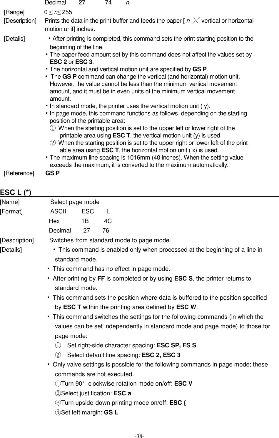  -38- Decimal        27              74          n [Range]             0 ≤ n≤ 255 [Description]      Prints the data in the print buffer and feeds the paper [ n ╳ vertical or horizontal motion unit] inches. [Details]             • After printing is completed, this command sets the print starting position to the beginning of the line. • The paper feed amount set by this command does not affect the values set by ESC 2 or ESC 3. • The horizontal and vertical motion unit are specified by GS P. • The GS P command can change the vertical (and horizontal) motion unit. However, the value cannot be less than the minimum vertical movement amount, and it must be in even units of the minimum vertical movement amount. • In standard mode, the printer uses the vertical motion unit ( y). • In page mode, this command functions as follows, depending on the starting position of the printable area: ①  When the starting position is set to the upper left or lower right of the printable area using ESC T, the vertical motion unit (y) is used. ② When the starting position is set to the upper right or lower left of the print able area using ESC T, the horizontal motion unit ( x) is used. • The maximum line spacing is 1016mm (40 inches). When the setting value exceeds the maximum, it is converted to the maximum automatically. [Reference]        GS P  ESC L (*)                                                                         [Name]                    Select page mode [Format]                  ASCII          ESC        L Hex              1B          4C Decimal        27        76 [Description]          Switches from standard mode to page mode. [Details]                    • This command is enabled only when processed at the beginning of a line in standard mode. • This command has no effect in page mode. • After printing by FF is completed or by using ESC S, the printer returns to standard mode. • This command sets the position where data is buffered to the position specified by ESC T within the printing area defined by ESC W. • This command switches the settings for the following commands (in which the values can be set independently in standard mode and page mode) to those for page mode: ①  Set right-side character spacing: ESC SP, FS S ②  Select default line spacing: ESC 2, ESC 3 • Only valve settings is possible for the following commands in page mode; these commands are not executed. ①Turn 90°clockwise rotation mode on/off: ESC V ②Select justification: ESC a ③Turn upside-down printing mode on/off: ESC { ④Set left margin: GS L 