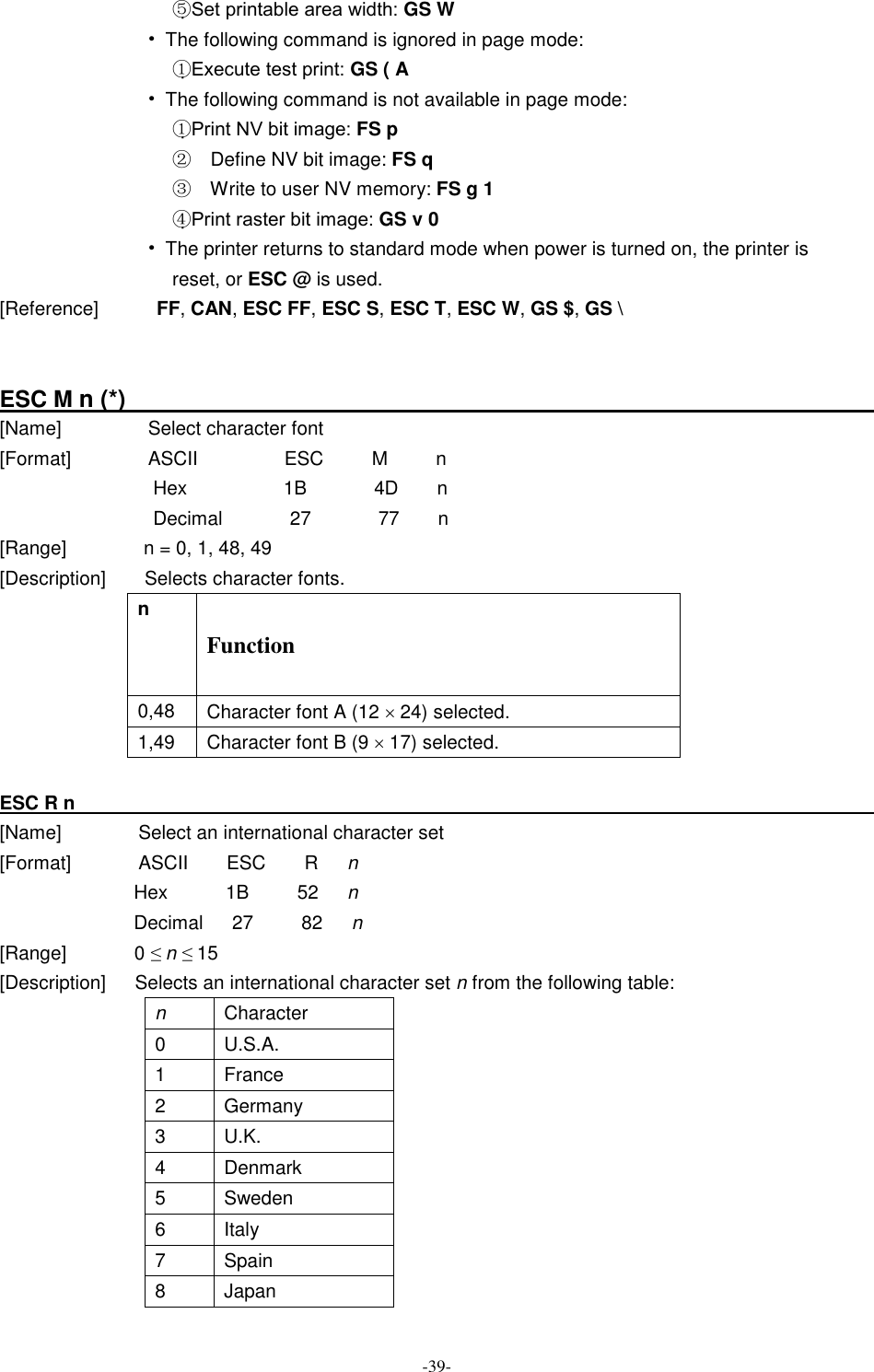  -39- ⑤Set printable area width: GS W • The following command is ignored in page mode: ①Execute test print: GS ( A • The following command is not available in page mode: ①Print NV bit image: FS p ②  Define NV bit image: FS q ③  Write to user NV memory: FS g 1 ④Print raster bit image: GS v 0 • The printer returns to standard mode when power is turned on, the printer is reset, or ESC @ is used. [Reference]            FF, CAN, ESC FF, ESC S, ESC T, ESC W, GS $, GS \   ESC M n (*)                                                                      [Name]                  Select character font [Format]                ASCII                  ESC          M          n Hex          1B       4D    n Decimal              27              77        n [Range]                n = 0, 1, 48, 49 [Description]        Selects character fonts. n Function 0,48  Character font A (12 ´ 24) selected. 1,49  Character font B (9 ´ 17) selected.    ESC R n                                                                                     [Name]                Select an international character set [Format]              ASCII        ESC        R      n Hex            1B          52      n Decimal      27          82      n [Range]              0 ≤ n ≤ 15 [Description]      Selects an international character set n from the following table:                               n  Character 0  U.S.A. 1  France 2  Germany 3  U.K. 4  Denmark 5  Sweden 6  Italy 7  Spain 8  Japan 