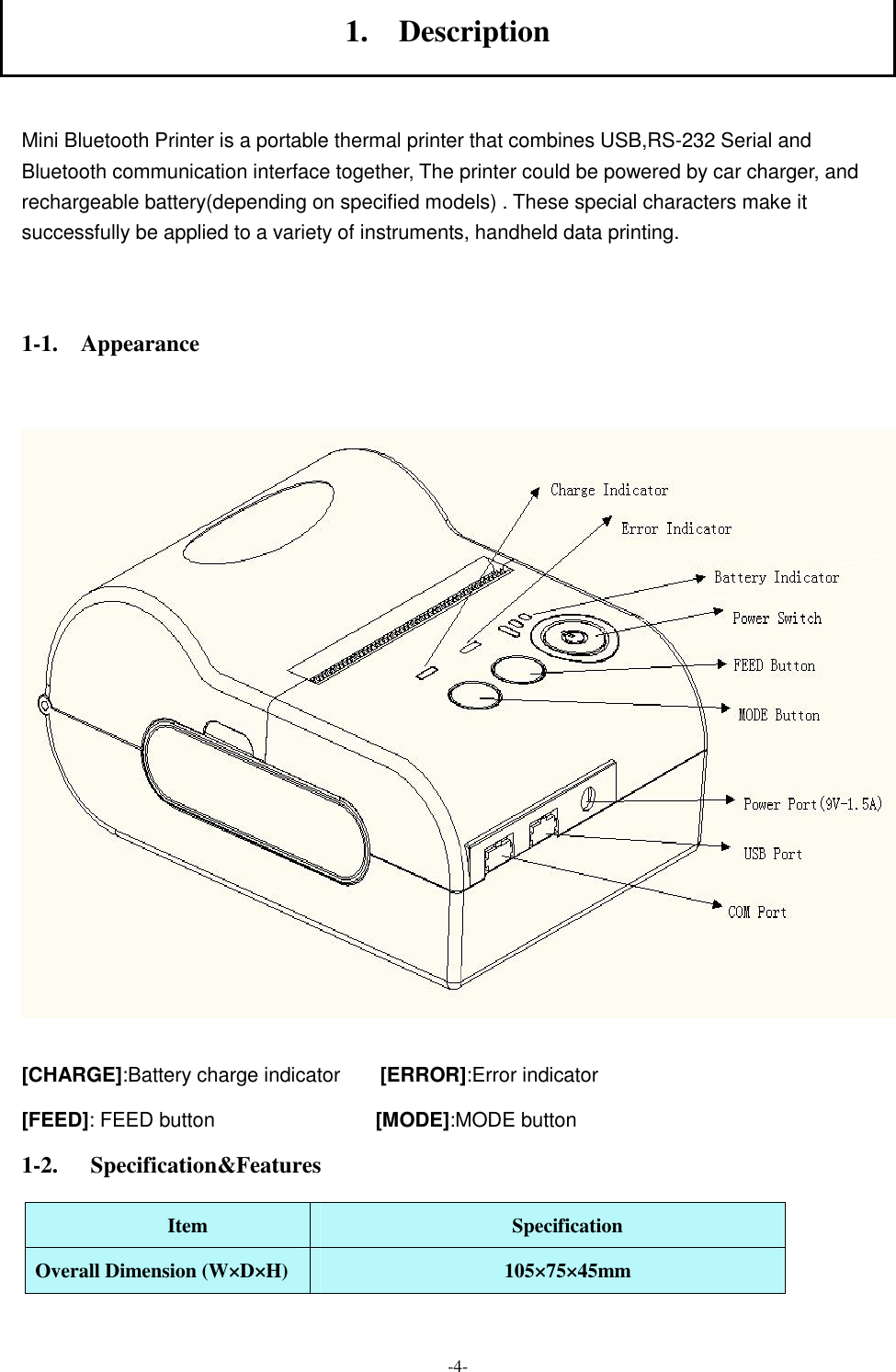  -4- 1.    Description  Mini Bluetooth Printer is a portable thermal printer that combines USB,RS-232 Serial and Bluetooth communication interface together, The printer could be powered by car charger, and rechargeable battery(depending on specified models) . These special characters make it successfully be applied to a variety of instruments, handheld data printing.    1-1.    Appearance    [CHARGE]:Battery charge indicator        [ERROR]:Error indicator [FEED]: FEED button                                [MODE]:MODE button 1-2. Specification&amp;Features Item  Specification Overall Dimension (W×D×H)  105×75×45mm 