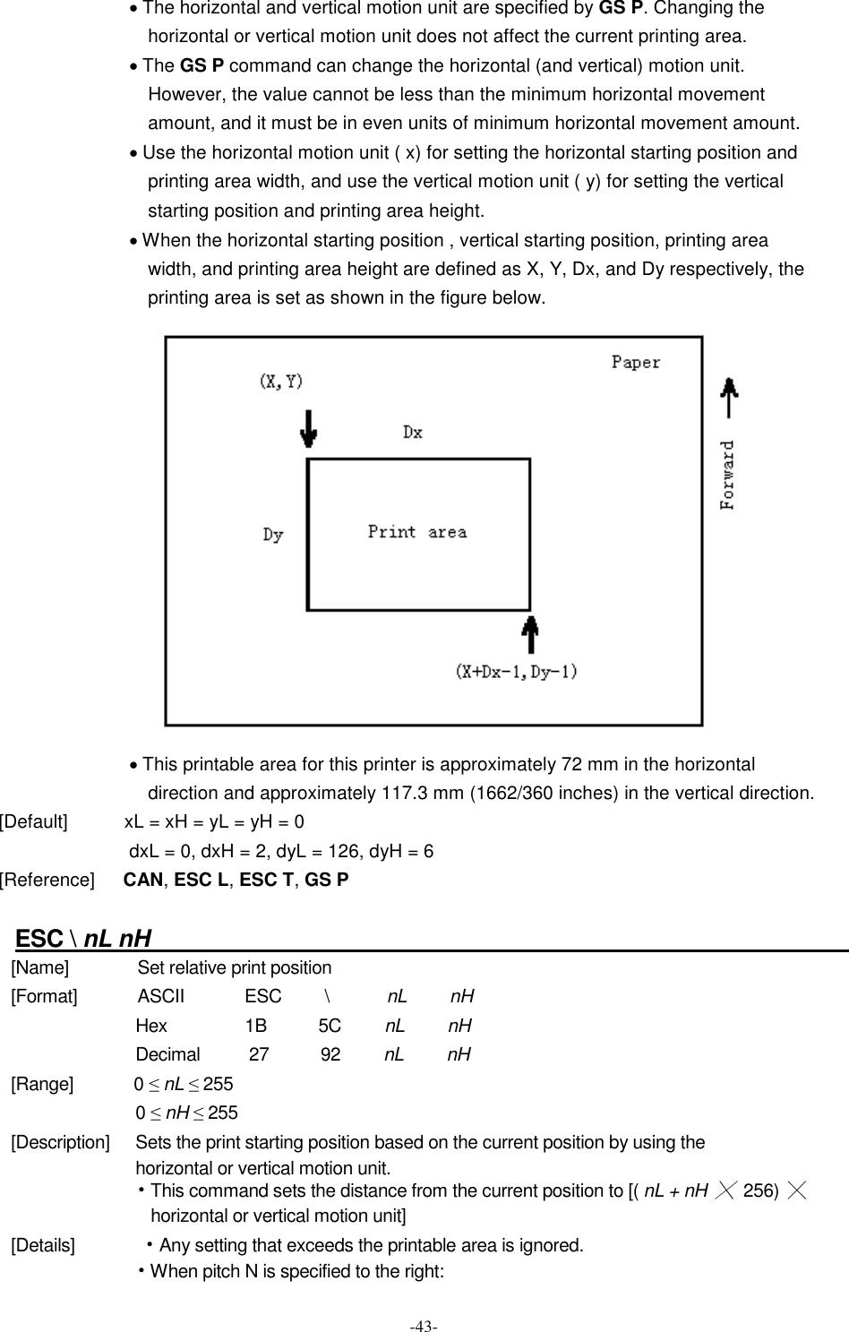  -43- · The horizontal and vertical motion unit are specified by GS P. Changing the horizontal or vertical motion unit does not affect the current printing area. · The GS P command can change the horizontal (and vertical) motion unit. However, the value cannot be less than the minimum horizontal movement amount, and it must be in even units of minimum horizontal movement amount. · Use the horizontal motion unit ( x) for setting the horizontal starting position and printing area width, and use the vertical motion unit ( y) for setting the vertical starting position and printing area height. · When the horizontal starting position , vertical starting position, printing area width, and printing area height are defined as X, Y, Dx, and Dy respectively, the printing area is set as shown in the figure below.  · This printable area for this printer is approximately 72 mm in the horizontal direction and approximately 117.3 mm (1662/360 inches) in the vertical direction. [Default]            xL = xH = yL = yH = 0 dxL = 0, dxH = 2, dyL = 126, dyH = 6 [Reference]      CAN, ESC L, ESC T, GS P  ESC \ nL nH                                                                [Name]                Set relative print position [Format]              ASCII              ESC          \              nL          nH Hex                  1B            5C          nL          nH Decimal          27            92          nL          nH [Range]              0 ≤ nL ≤ 255 0 ≤ nH ≤ 255 [Description]      Sets the print starting position based on the current position by using the horizontal or vertical motion unit. • This command sets the distance from the current position to [( nL + nH ╳ 256)  ╳ horizontal or vertical motion unit] [Details]              • Any setting that exceeds the printable area is ignored. • When pitch N is specified to the right: 