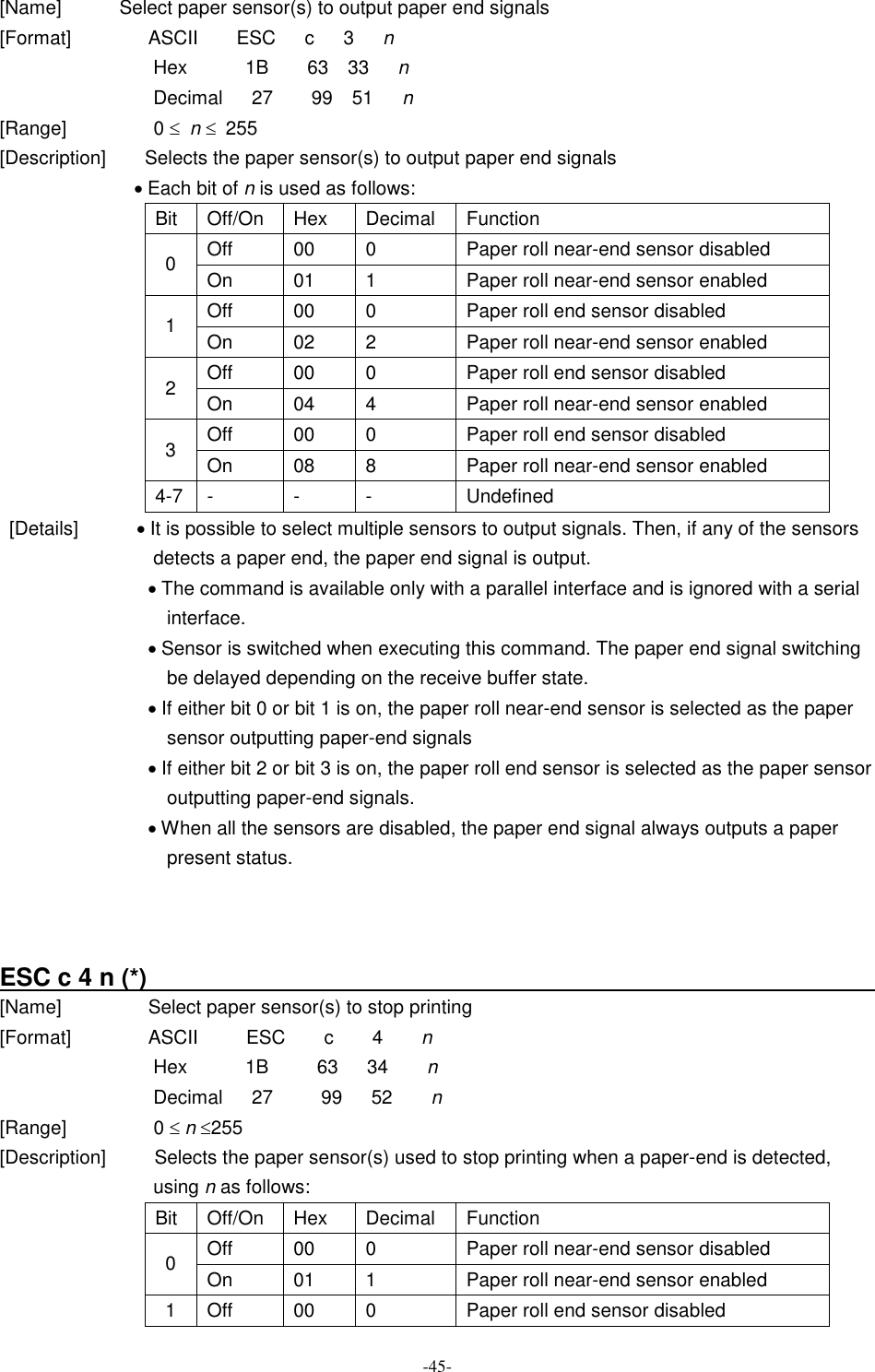  -45- [Name]            Select paper sensor(s) to output paper end signals [Format]                ASCII        ESC      c      3      n Hex            1B        63    33      n Decimal      27        99    51      n [Range]                  0 £  n £  255 [Description]        Selects the paper sensor(s) to output paper end signals · Each bit of n is used as follows: Bit  Off/On  Hex  Decimal  Function Off  00  0  Paper roll near-end sensor disabled 0  On  01  1  Paper roll near-end sensor enabled Off  00  0  Paper roll end sensor disabled 1  On  02  2  Paper roll near-end sensor enabled Off  00  0  Paper roll end sensor disabled 2  On  04  4  Paper roll near-end sensor enabled Off  00  0  Paper roll end sensor disabled 3  On  08  8  Paper roll near-end sensor enabled 4-7 -  -  -  Undefined   [Details]            · It is possible to select multiple sensors to output signals. Then, if any of the sensors detects a paper end, the paper end signal is output. · The command is available only with a parallel interface and is ignored with a serial interface. · Sensor is switched when executing this command. The paper end signal switching be delayed depending on the receive buffer state. · If either bit 0 or bit 1 is on, the paper roll near-end sensor is selected as the paper sensor outputting paper-end signals · If either bit 2 or bit 3 is on, the paper roll end sensor is selected as the paper sensor outputting paper-end signals. · When all the sensors are disabled, the paper end signal always outputs a paper present status.    ESC c 4 n (*)                                                               [Name]                  Select paper sensor(s) to stop printing [Format]                ASCII          ESC        c        4        n Hex            1B          63      34        n Decimal      27          99      52        n [Range]                  0 £ n £255 [Description]          Selects the paper sensor(s) used to stop printing when a paper-end is detected, using n as follows:                                   Bit  Off/On  Hex  Decimal  Function Off  00  0  Paper roll near-end sensor disabled 0  On  01  1  Paper roll near-end sensor enabled 1  Off  00  0  Paper roll end sensor disabled 