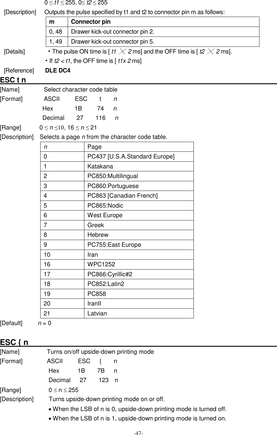  -47- 0 ≤ t1 ≤ 255, 0≤ t2 ≤ 255 [Description]      Outputs the pulse specified by t1 and t2 to connector pin m as follows: m  Connector pin 0, 48 Drawer kick-out connector pin 2. 1, 49  Drawer kick-out connector pin 5. [Details]            • The pulse ON time is [ t1 ╳  2 ms] and the OFF time is [ t2 ╳ 2 ms]. • If t2 &lt; t1, the OFF time is [ t1x 2 ms] [Reference]        DLE DC4 ESC t n                                                                       [Name]                Select character code table [Format]              ASCII          ESC        t        n Hex              1B          74      n Decimal        27        116      n [Range]            0 ≤ n ≤10, 16 ≤ n ≤ 21 [Description]    Selects a page n from the character code table. n  Page 0    PC437 [U.S.A.Standard Europe] 1  Katakana 2  PC850:Multilingual 3  PC860:Portuguese 4    PC863 [Canadian French] 5  PC865:Nodic 6  West Europe 7  Greek 8  Hebrew 9  PC755:East Europe 10  Iran 16  WPC1252 17  PC866:Cyrillic#2 18  PC852:Latin2 19  PC858 20  IranII 21  Latvian [Default]          n = 0  ESC { n                                                                                                          [Name]                  Turns on/off upside-down printing mode [Format]                ASCII          ESC      {        n Hex      1B    7B   n Decimal      27        123    n [Range]                  0 £ n £ 255 [Description]          Turns upside-down printing mode on or off. · When the LSB of n is 0, upside-down printing mode is turned off. · When the LSB of n is 1, upside-down printing mode is turned on. 