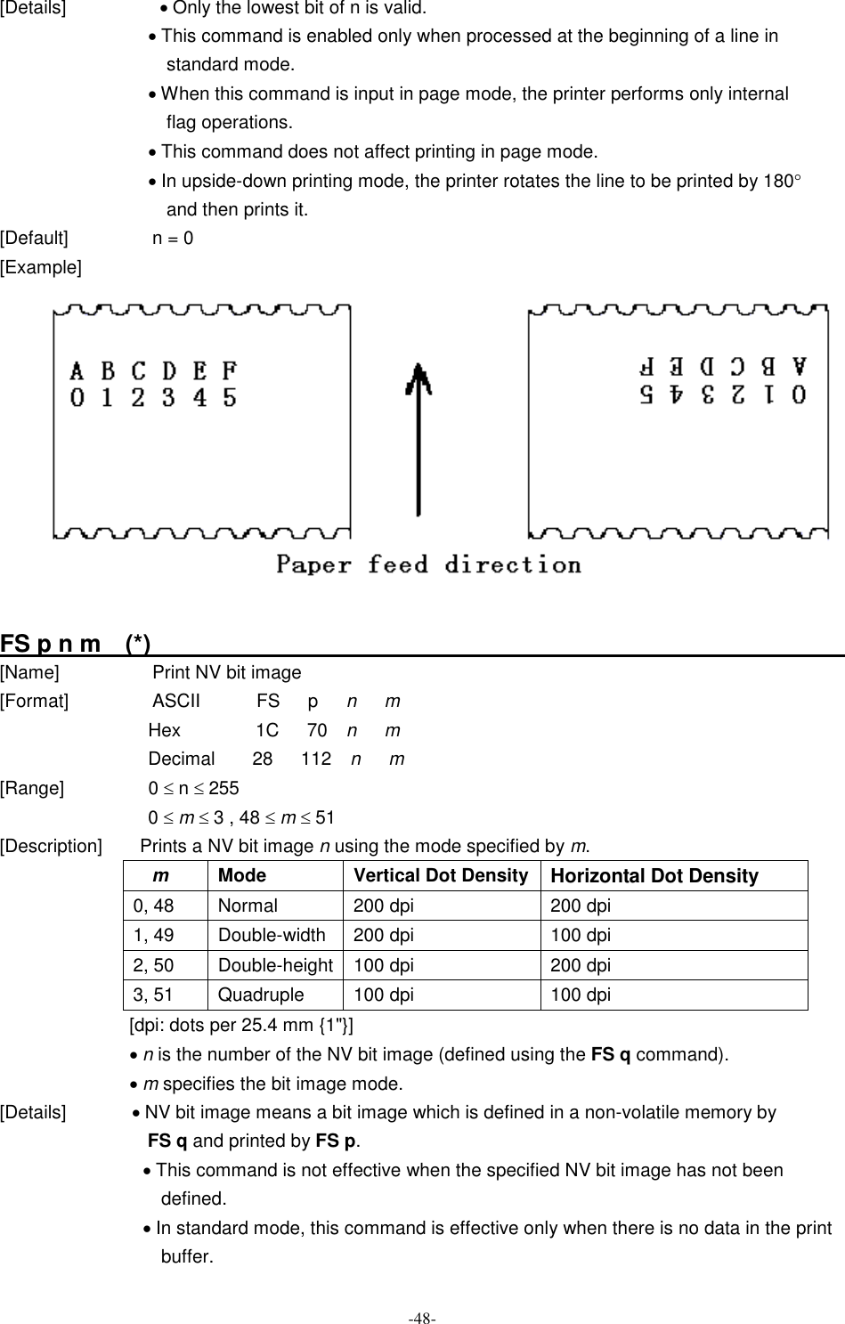  -48- [Details]                    · Only the lowest bit of n is valid. · This command is enabled only when processed at the beginning of a line in standard mode. · When this command is input in page mode, the printer performs only internal flag operations. · This command does not affect printing in page mode. · In upside-down printing mode, the printer rotates the line to be printed by 180° and then prints it. [Default]                  n = 0 [Example]   FS p n m    (*)                                                                   [Name]                    Print NV bit image [Format]                  ASCII            FS      p      n      m Hex                1C      70    n      m Decimal        28      112    n      m [Range]                  0 £ n £ 255 0 £ m £ 3 , 48 £ m £ 51 [Description]        Prints a NV bit image n using the mode specified by m.     m  Mode  Vertical Dot Density Horizontal Dot Density 0, 48  Normal  200 dpi    200 dpi 1, 49    Double-width  200 dpi  100 dpi 2, 50  Double-height 100 dpi  200 dpi 3, 51  Quadruple  100 dpi  100 dpi [dpi: dots per 25.4 mm {1&quot;}] · n is the number of the NV bit image (defined using the FS q command). · m specifies the bit image mode. [Details]              · NV bit image means a bit image which is defined in a non-volatile memory by FS q and printed by FS p. · This command is not effective when the specified NV bit image has not been defined. · In standard mode, this command is effective only when there is no data in the print buffer. 