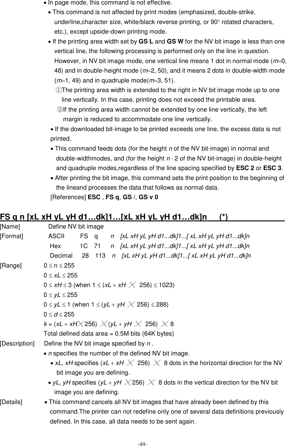  -49- · In page mode, this command is not effective. · This command is not affected by print modes (emphasized, double-strike, underline,character size, white/black reverse printing, or 90° rotated characters, etc.), except upside-down printing mode. · If the printing area width set by GS L and GS W for the NV bit image is less than one vertical line, the following processing is performed only on the line in question. However, in NV bit image mode, one vertical line means 1 dot in normal mode (m=0, 48) and in double-height mode (m=2, 50), and it means 2 dots in double-width mode (m=1, 49) and in quadruple mode(m=3, 51). ①The printing area width is extended to the right in NV bit image mode up to one line vertically. In this case, printing does not exceed the printable area. ②If the printing area width cannot be extended by one line vertically, the left margin is reduced to accommodate one line vertically. · If the downloaded bit-image to be printed exceeds one line, the excess data is not printed. · This command feeds dots (for the height n of the NV bit-image) in normal and double-widthmodes, and (for the height n × 2 of the NV bit-image) in double-height and quadruple modes,regardless of the line spacing specified by ESC 2 or ESC 3. · After printing the bit image, this command sets the print position to the beginning of the lineand processes the data that follows as normal data. [References] ESC , FS q, GS /, GS v 0  FS q n [xL xH yL yH d1…dk]1…[xL xH yL yH d1…dk]n      (*)                                                                    [Name]                  Define NV bit image [Format]                ASCII          FS    q        n    [xL xH yL yH d1...dk]1...[ xL xH yL yH d1...dk]n Hex            1C    71      n    [xL xH yL yH d1...dk]1...[ xL xH yL yH d1...dk]n Decimal      28    113    n    [xL xH yL yH d1...dk]1...[ xL xH yL yH d1...dk]n [Range]              0 £ n £ 255 0 £ xL £ 255 0 £ xH £ 3 (when 1 £ (xL + xH ╳  256) £ 1023) 0 £ yL £ 255 0 £ yL £ 1 (when 1 £ (yL + yH ╳  256) £ 288) 0 £ d £ 255 k = (xL + xH╳ 256) ╳ (yL + yH ╳  256) ╳  8 Total defined data area = 0.5M bits (64K bytes) [Description]      Define the NV bit image specified by n . · n specifies the number of the defined NV bit image. · xL, xH specifies (xL + xH ╳  256) ╳  8 dots in the horizontal direction for the NV bit image you are defining. · yL, yH specifies (yL + yH ╳ 256) ╳  8 dots in the vertical direction for the NV bit image you are defining. [Details]              · This command cancels all NV bit images that have already been defined by this command.The printer can not redefine only one of several data definitions previously defined. In this case, all data needs to be sent again. 