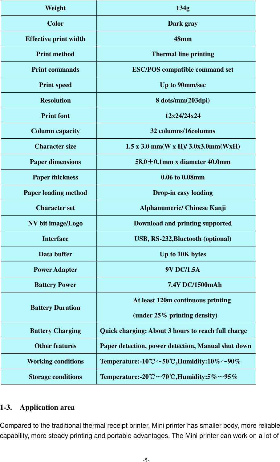  -5- Weight  134g Color  Dark gray Effective print width  48mm Print method  Thermal line printing Print commands  ESC/POS compatible command set Print speed  Up to 90mm/sec Resolution  8 dots/mm(203dpi) Print font  12x24/24x24 Column capacity  32 columns/16columns Character size  1.5 x 3.0 mm(W x H)/ 3.0x3.0mm(WxH)   Paper dimensions  58.0±0.1mm x diameter 40.0mm Paper thickness  0.06 to 0.08mm Paper loading method  Drop-in easy loading Character set  Alphanumeric/ Chinese Kanji NV bit image/Logo  Download and printing supported Interface  USB, RS-232,Bluetooth (optional) Data buffer  Up to 10K bytes Power Adapter  9V DC/1.5A Battery Power                                          7.4V DC/1500mAh Battery Duration  At least 120m continuous printing   (under 25% printing density) Battery Charging  Quick charging: About 3 hours to reach full charge Other features  Paper detection, power detection, Manual shut down Working conditions  Temperature:-10℃～50℃,Humidity:10%～90% Storage conditions  Temperature:-20℃～70℃,Humidity:5%～95%  1-3.    Application area Compared to the traditional thermal receipt printer, Mini printer has smaller body, more reliable capability, more steady printing and portable advantages. The Mini printer can work on a lot of 