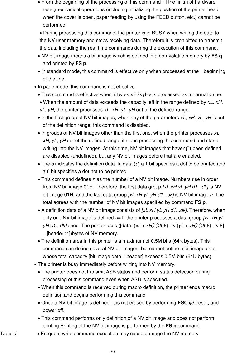  -50- · From the beginning of the processing of this command till the finish of hardware reset,mechanical operations (including initializing the position of the printer head when the cover is open, paper feeding by using the FEED button, etc.) cannot be performed. · During processing this command, the printer is in BUSY when writing the data to the NV user memory and stops receiving data. Therefore it is prohibitted to transmit the data including the real-time commands during the execution of this command. · NV bit image means a bit image which is defined in a non-volatile memory by FS q and printed by FS p. · In standard mode, this command is effective only when processed at the    beginning of the line. · In page mode, this command is not effective. · This command is effective when 7 bytes &lt;FS&lt;yH&gt; is processed as a normal value. · When the amount of data exceeds the capacity left in the range defined by xL, xH, yL, yH, the printer processes xL, xH, yL, yH out of the defined range. · In the first group of NV bit images, when any of the parameters xL, xH, yL, yH is out of the definition range, this command is disabled. · In groups of NV bit images other than the first one, when the printer processes xL, xH, yL, yH out of the defined range, it stops processing this command and starts writing into the NV images. At this time, NV bit images that haven¡¯t been defined are disabled (undefined), but any NV bit images before that are enabled. · The d indicates the definition data. In data (d) a 1 bit specifies a dot to be printed and a 0 bit specifies a dot not to be printed. · This command defines n as the number of a NV bit image. Numbers rise in order from NV bit image 01H. Therefore, the first data group [xL xH yL yH d1...dk] is NV bit image 01H, and the last data group [xL xH yL yH d1...dk] is NV bit image n. The total agrees with the number of NV bit images specified by command FS p. · A definition data of a NV bit image consists of [xL xH yL yH d1...dk]. Therefore, when only one NV bit image is defined n=1, the printer processes a data group [xL xH yL yH d1...dk] once. The printer uses ([data: (xL + xH╳ 256) ╳ (yL + yH╳ 256) ╳ 8] + [header :4])bytes of NV memory. · The definition area in this printer is a maximum of 0.5M bits (64K bytes). This command can define several NV bit images, but cannot define a bit image data whose total capacity [bit image data + header] exceeds 0.5M bits (64K bytes). · The printer is busy immediately before writing into NV memory. · The printer does not transmit ASB status and perform status detection during processing of this command even when ASB is specified. · When this command is received during macro definition, the printer ends macro definition,and begins performing this command. · Once a NV bit image is defined, it is not erased by performing ESC @, reset, and power off. · This command performs only definition of a NV bit image and does not perform printing.Printing of the NV bit image is performed by the FS p command. [Details]                · Frequent write command execution may cause damage the NV memory. 