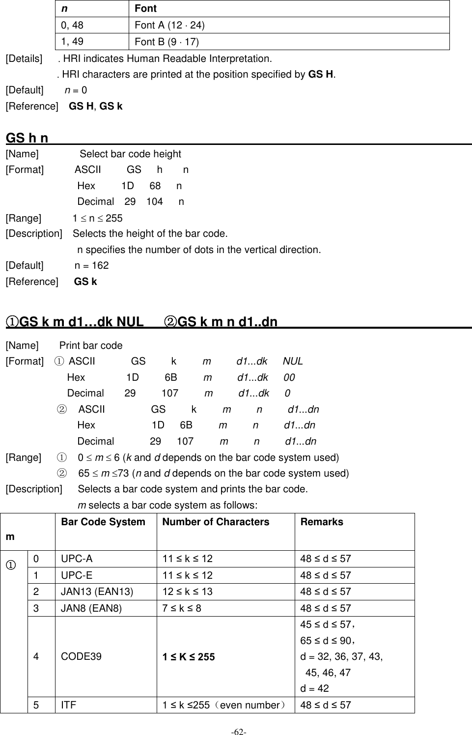 -62- n  Font 0, 48  Font A (12 × 24) 1, 49  Font B (9 × 17) [Details]      . HRI indicates Human Readable Interpretation. . HRI characters are printed at the position specified by GS H. [Default]        n = 0 [Reference]    GS H, GS k  GS h n                                                                                                                                   [Name]                Select bar code height [Format]            ASCII          GS      h        n Hex          1D      68      n Decimal    29    104      n [Range]            1 £ n £ 255 [Description]    Selects the height of the bar code. n specifies the number of dots in the vertical direction. [Default]            n = 162 [Reference]      GS k  ①GS k m d1…dk NUL    ②GS k m n d1..dn                                                                                                                       [Name]        Print bar code [Format]    ① ASCII     GS      k      m    d1...dk  NUL Hex       1D      6B     m    d1...dk  00 Decimal     29      107      m     d1...dk  0 ②ASCII          GS      k      m    n    d1...dn Hex       1D   6B      m     n    d1...dn Decimal     29   107      m    n    d1...dn [Range]  ①0 £ m £ 6 (k and d depends on the bar code system used) ②65 £ m £73 (n and d depends on the bar code system used) [Description]   Selects a bar code system and prints the bar code. m selects a bar code system as follows: m Bar Code System  Number of Characters  Remarks 0  UPC-A  11 ≤ k ≤ 12 48 ≤ d ≤ 57 1  UPC-E  11 ≤ k ≤ 12 48 ≤ d ≤ 57 2  JAN13 (EAN13)  12 ≤ k ≤ 13 48 ≤ d ≤ 57 3  JAN8 (EAN8)  7 ≤ k ≤ 8  48 ≤ d ≤ 57 4  CODE39  1 ≤ K ≤ 255 45 ≤ d ≤ 57， 65 ≤ d ≤ 90， d = 32, 36, 37, 43,   45, 46, 47 d = 42 ① 5  ITF  1 ≤ k ≤255（even number） 48 ≤ d ≤ 57 