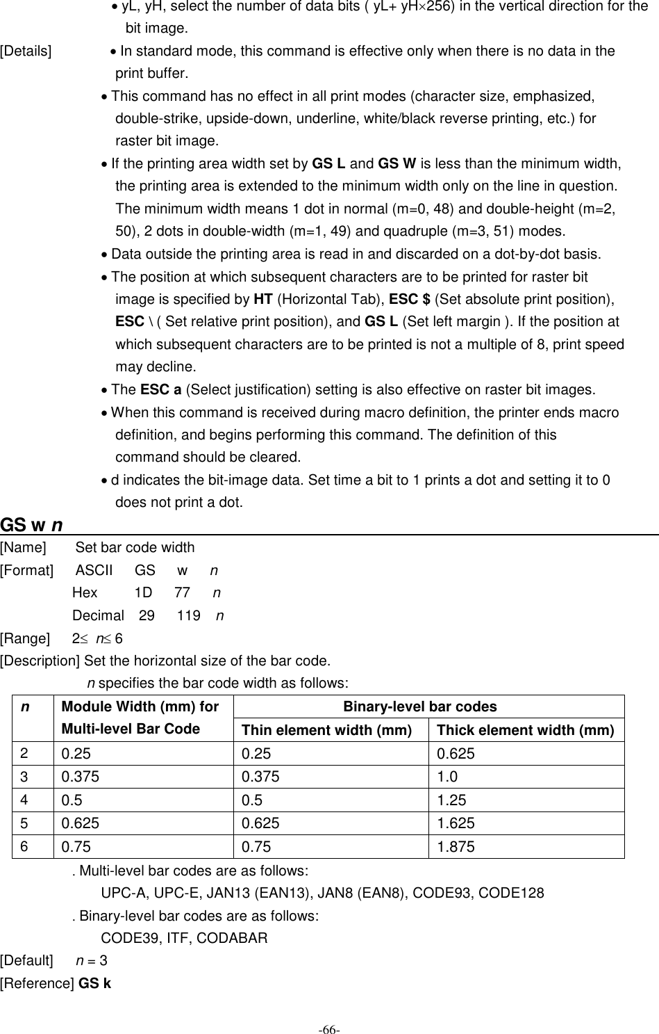  -66- · yL, yH, select the number of data bits ( yL+ yH´256) in the vertical direction for the bit image. [Details]                · In standard mode, this command is effective only when there is no data in the print buffer. · This command has no effect in all print modes (character size, emphasized, double-strike, upside-down, underline, white/black reverse printing, etc.) for raster bit image. · If the printing area width set by GS L and GS W is less than the minimum width, the printing area is extended to the minimum width only on the line in question. The minimum width means 1 dot in normal (m=0, 48) and double-height (m=2, 50), 2 dots in double-width (m=1, 49) and quadruple (m=3, 51) modes. · Data outside the printing area is read in and discarded on a dot-by-dot basis. · The position at which subsequent characters are to be printed for raster bit image is specified by HT (Horizontal Tab), ESC $ (Set absolute print position), ESC \ ( Set relative print position), and GS L (Set left margin ). If the position at which subsequent characters are to be printed is not a multiple of 8, print speed may decline. · The ESC a (Select justification) setting is also effective on raster bit images. · When this command is received during macro definition, the printer ends macro definition, and begins performing this command. The definition of this command should be cleared. · d indicates the bit-image data. Set time a bit to 1 prints a dot and setting it to 0 does not print a dot. GS w n                                                                     [Name]        Set bar code width [Format]      ASCII      GS      w      n Hex          1D      77      n Decimal    29      119    n [Range]      2£  n£ 6 [Description] Set the horizontal size of the bar code. n specifies the bar code width as follows: Binary-level bar codes n  Module Width (mm) for Multi-level Bar Code  Thin element width (mm)  Thick element width (mm) 2  0.25  0.25  0.625 3  0.375  0.375  1.0 4  0.5  0.5  1.25 5  0.625  0.625  1.625 6  0.75  0.75  1.875 . Multi-level bar codes are as follows: UPC-A, UPC-E, JAN13 (EAN13), JAN8 (EAN8), CODE93, CODE128 . Binary-level bar codes are as follows: CODE39, ITF, CODABAR [Default]      n = 3 [Reference] GS k 