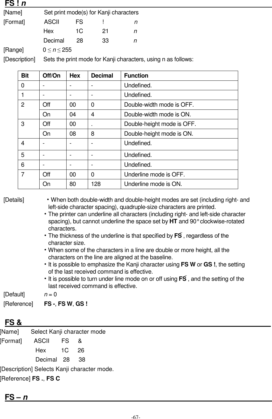  -67-  FS ! n                                                                     [Name]                Set print mode(s) for Kanji characters [Format]              ASCII            FS              !                      n Hex                1C              21                  n Decimal        28              33                  n [Range]              0 ≤ n ≤ 255 [Description]      Sets the print mode for Kanji characters, using n as follows:  Bit  Off/On  Hex  Decimal  Function 0 - - - Undefined. 1  -  -  -  Undefined. Off  00  0  Double-width mode is OFF. 2 On  04  4  Double-width mode is ON. Off  00  .  Double-height mode is OFF. 3 On  08  8  Double-height mode is ON. 4  -  -  -  Undefined. 5  -  -  -  Undefined. 6  -  -  -  Undefined. Off  00  0  Underline mode is OFF. 7  On  80  128  Underline mode is ON.  [Details]       • When both double-width and double-height modes are set (including right- and left-side character spacing), quadruple-size characters are printed. • The printer can underline all characters (including right- and left-side character spacing), but cannot underline the space set by HT and 90° clockwise-rotated characters. • The thickness of the underline is that specified by FS , regardless of the character size. • When some of the characters in a line are double or more height, all the characters on the line are aligned at the baseline. • It is possible to emphasize the Kanji character using FS W or GS !, the setting of the last received command is effective. • It is possible to turn under line mode on or off using FS , and the setting of the last received command is effective. [Default]              n = 0 [Reference]        FS -, FS W, GS !  FS &amp;                                                                     [Name]        Select Kanji character mode [Format]        ASCII        FS      &amp; Hex          1C      26 Decimal    28      38 [Description] Selects Kanji character mode. [Reference] FS ., FS C  FS – n                                                                    