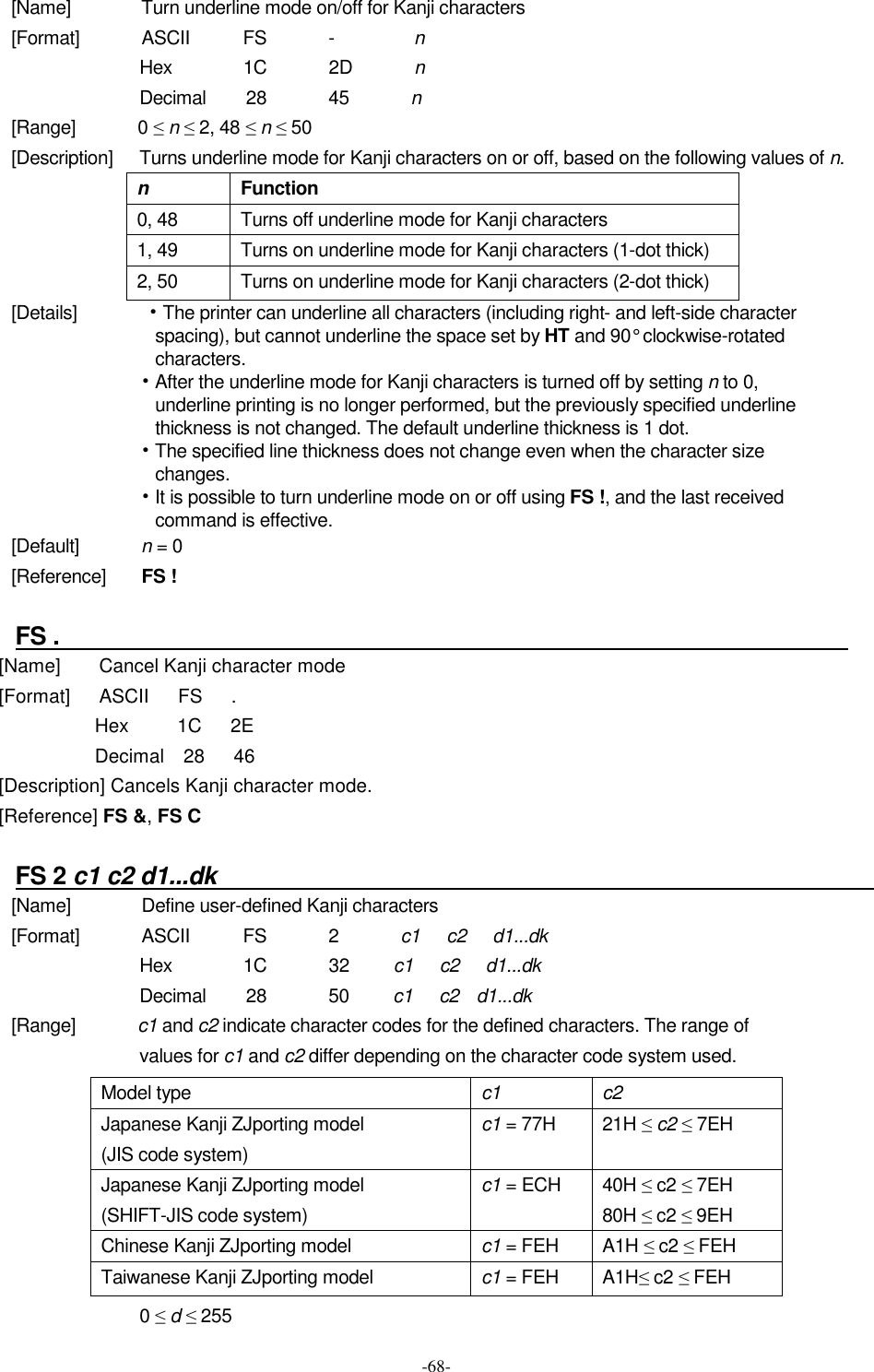  -68- [Name]                Turn underline mode on/off for Kanji characters [Format]              ASCII            FS              -                  n Hex                1C              2D              n Decimal        28              45              n [Range]              0 ≤ n ≤ 2, 48 ≤ n ≤ 50 [Description]      Turns underline mode for Kanji characters on or off, based on the following values of n. n  Function 0, 48 Turns off underline mode for Kanji characters 1, 49  Turns on underline mode for Kanji characters (1-dot thick) 2, 50  Turns on underline mode for Kanji characters (2-dot thick) [Details]            • The printer can underline all characters (including right- and left-side character spacing), but cannot underline the space set by HT and 90° clockwise-rotated characters. • After the underline mode for Kanji characters is turned off by setting n to 0, underline printing is no longer performed, but the previously specified underline thickness is not changed. The default underline thickness is 1 dot. • The specified line thickness does not change even when the character size changes. • It is possible to turn underline mode on or off using FS !, and the last received command is effective. [Default]              n = 0 [Reference]        FS !  FS .                                                                    [Name]        Cancel Kanji character mode [Format]      ASCII      FS      . Hex          1C      2E Decimal    28      46 [Description] Cancels Kanji character mode. [Reference] FS &amp;, FS C  FS 2 c1 c2 d1...dk                                                            [Name]                Define user-defined Kanji characters [Format]              ASCII            FS              2              c1      c2      d1...dk Hex                1C              32          c1     c2      d1...dk Decimal        28              50          c1      c2    d1...dk [Range]              c1 and c2 indicate character codes for the defined characters. The range of values for c1 and c2 differ depending on the character code system used.  0 ≤ d ≤ 255 Model type  c1  c2 Japanese Kanji ZJporting model (JIS code system) c1 = 77H  21H ≤ c2 ≤ 7EH  Japanese Kanji ZJporting model (SHIFT-JIS code system) c1 = ECH  40H ≤ c2 ≤ 7EH 80H ≤ c2 ≤ 9EH Chinese Kanji ZJporting model  c1 = FEH  A1H ≤ c2 ≤ FEH Taiwanese Kanji ZJporting model  c1 = FEH  A1H≤ c2 ≤ FEH 