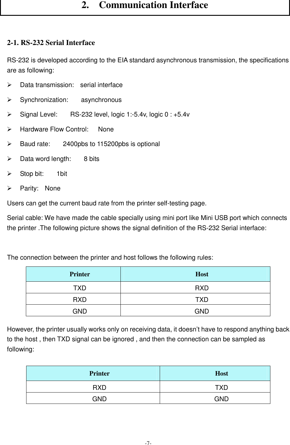  -7- 2.    Communication Interface  2-1. RS-232 Serial Interface RS-232 is developed according to the EIA standard asynchronous transmission, the specifications are as following: Ø  Data transmission:    serial interface Ø  Synchronization:        asynchronous Ø  Signal Level:        RS-232 level, logic 1:-5.4v, logic 0 : +5.4v Ø  Hardware Flow Control:      None Ø  Baud rate:        2400pbs to 115200pbs is optional Ø  Data word length:        8 bits Ø  Stop bit:        1bit Ø  Parity:    None Users can get the current baud rate from the printer self-testing page.   Serial cable: We have made the cable specially using mini port like Mini USB port which connects the printer .The following picture shows the signal definition of the RS-232 Serial interface:    The connection between the printer and host follows the following rules: Printer  Host TXD  RXD RXD  TXD GND  GND  However, the printer usually works only on receiving data, it doesn’t have to respond anything back to the host , then TXD signal can be ignored , and then the connection can be sampled as following:  Printer  Host RXD  TXD GND  GND   
