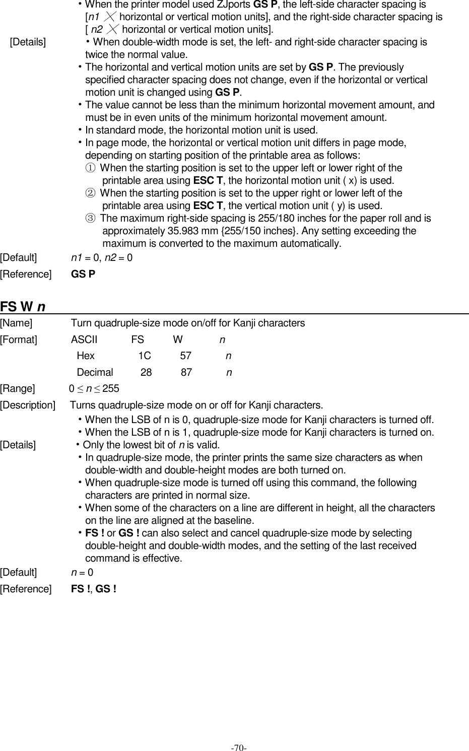  -70- • When the printer model used ZJports GS P, the left-side character spacing is [n1 ╳  horizontal or vertical motion units], and the right-side character spacing is [ n2 ╳  horizontal or vertical motion units]. [Details]              • When double-width mode is set, the left- and right-side character spacing is twice the normal value. • The horizontal and vertical motion units are set by GS P. The previously specified character spacing does not change, even if the horizontal or vertical motion unit is changed using GS P. • The value cannot be less than the minimum horizontal movement amount, and must be in even units of the minimum horizontal movement amount. • In standard mode, the horizontal motion unit is used. • In page mode, the horizontal or vertical motion unit differs in page mode, depending on starting position of the printable area as follows: ①  When the starting position is set to the upper left or lower right of the printable area using ESC T, the horizontal motion unit ( x) is used. ②  When the starting position is set to the upper right or lower left of the printable area using ESC T, the vertical motion unit ( y) is used. ③  The maximum right-side spacing is 255/180 inches for the paper roll and is approximately 35.983 mm {255/150 inches}. Any setting exceeding the maximum is converted to the maximum automatically. [Default]              n1 = 0, n2 = 0 [Reference]        GS P  FS W n                                                                   [Name]                Turn quadruple-size mode on/off for Kanji characters [Format]              ASCII              FS            W                n Hex                  1C            57              n Decimal          28            87              n [Range]              0 ≤ n ≤ 255 [Description]      Turns quadruple-size mode on or off for Kanji characters. • When the LSB of n is 0, quadruple-size mode for Kanji characters is turned off. • When the LSB of n is 1, quadruple-size mode for Kanji characters is turned on. [Details]              • Only the lowest bit of n is valid. • In quadruple-size mode, the printer prints the same size characters as when double-width and double-height modes are both turned on. • When quadruple-size mode is turned off using this command, the following characters are printed in normal size. • When some of the characters on a line are different in height, all the characters on the line are aligned at the baseline. • FS ! or GS ! can also select and cancel quadruple-size mode by selecting double-height and double-width modes, and the setting of the last received command is effective. [Default]              n = 0 [Reference]        FS !, GS !         