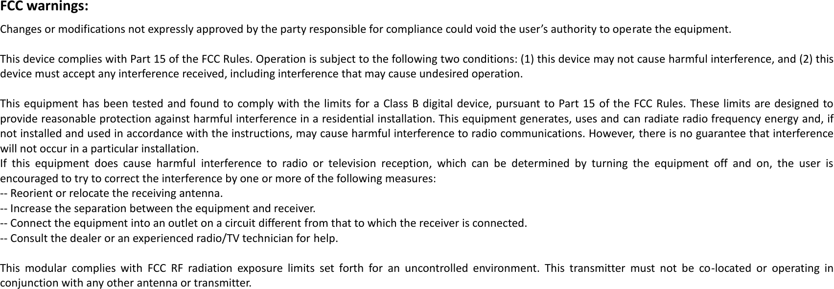 FCC warnings: Changes or modifications not expressly approved by the party responsible for compliance could void the user’s authority to operate the equipment. This device complies with Part 15 of the FCC Rules. Operation is subject to the following two conditions: (1) this device may not cause harmful interference, and (2) this device must accept any interference received, including interference that may cause undesired operation.  This equipment has been tested and found to comply with the limits  for a Class B digital device, pursuant to Part 15 of the FCC Rules. These limits are designed to provide reasonable protection against harmful interference in a residential installation. This equipment generates, uses and can radiate radio frequency energy and, if not installed and used in accordance with the instructions, may cause harmful interference to radio communications. However, there is no guarantee that interference will not occur in a particular installation. If  this  equipment  does  cause  harmful  interference  to  radio  or  television  reception,  which  can  be  determined  by  turning  the  equipment  off  and  on,  the  user  is encouraged to try to correct the interference by one or more of the following measures: -- Reorient or relocate the receiving antenna. -- Increase the separation between the equipment and receiver. -- Connect the equipment into an outlet on a circuit different from that to which the receiver is connected. -- Consult the dealer or an experienced radio/TV technician for help.  This  modular  complies  with  FCC  RF  radiation  exposure  limits  set  forth  for  an  uncontrolled  environment.  This  transmitter  must  not  be  co-located  or  operating  in conjunction with any other antenna or transmitter. 
