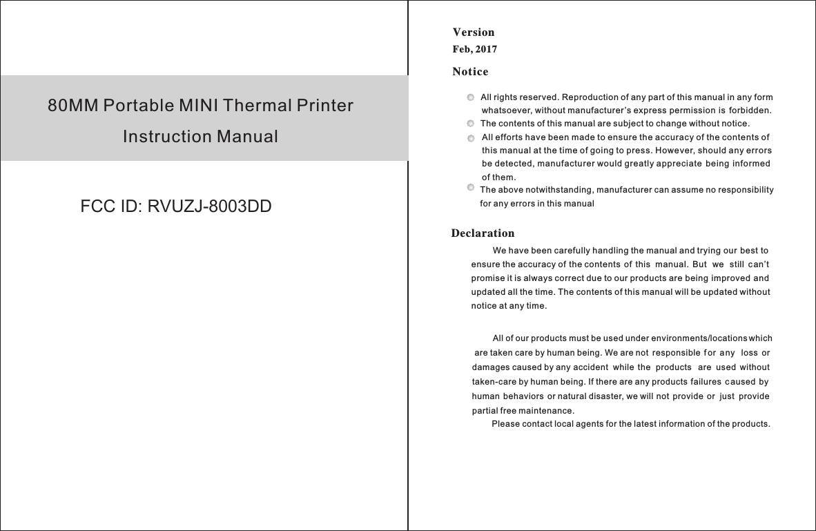 80MM Portable MINI Thermal PrinterInstruction ManualNoticeDeclarationAll rights reserved. Reproduction of any part of this manual in any form    whatsoever, without manufacturer’s express permission  is  forbidden.The contents of this manual are subject to change without notice.All efforts have been made to ensure the accuracy of the contents of this manual at the time of going to press. However, should any errors be detected, manufacturer would greatly appreciate  being  informed of them.The above notwithstanding, manufacturer can assume no responsibility for any errors in this manual         We have been carefully handling the manual and trying our best to ensure the accuracy of the contents  of  this  manual.  But  we  still  can’t promise it is always correct due to our products are being  improved and updated all the time. The contents of this manual will be updated without notice at any time.         All of our products must be used under environments/locations which are taken care by human being. We are not  responsible  f or  any  loss  or damages caused by any accident  while  the  products  are  used  without taken-care by human being. If there are any products failures  c aused  by human  behaviors  or natural disaster, we will not  provide  or  just  provide partial free maintenance.Please contact local agents for the latest information of the products.Version Feb, 2017FCC ID: RVUZJ-8003DD