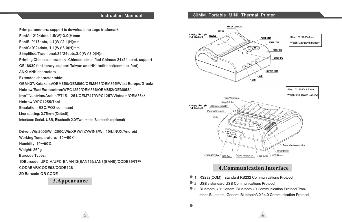 3Instruction Mannual 80MM Portable MINI Thermal PrinterPrint parameters: support to download the Logo trademarkFontA:12*24dots,1.5(W)*3.0(H)mmFontB: 9*17dots, 1.1(W)*2.1(H)mm FontC: 9*24dots, 1.1(W)*3.0(H)mmSimplified/Traditional:24*24dots,3.0(W)*3.0(H)mmPrinting Chinese character: Chinese: simplified Chinese 24x24 point. support GB18030 font library, support Taiwan and HK traditional(complex font)  ANK: ANK charactersExtended character table:OEM437/Katakana/OEM850/OEM860/OEM863/OEM865/West Europe/Greek/Hebrew/EastEurope/Iran/WPC1252/OEM866/OEM852/OEM858/IranI I /Latvian/Arabic/PT1511251/OEM747/WPC1257/Vietnam/OEM864/Hebrew/WPC1255/ThaiEmulation: ESC/POS commandLine spacing: 3.75mm (Default)Interface: Serial, USB, Bluetooth 2.0/Two-mode Bluetooth (optional)Driver: Win2003/Win2000/WinXP /Win7/WIN8/Win10/LINUX/Android Working Temperature: -10～50℃Humidity: 10～90% Weight: 260gBarcode Types: 1DBarcode: UPC-A/UPC-E/JAN13(EAN13)/JAN8(EAN8)/CODE39/ITF/CODABAR/CODE93/CODE1282D Barcode:QR CODE3.AppearanceSize:103*100*46Weight:260g(with Ba tte ry)mmSize:102*108*43.5 mmWeight:285g(With Ba tte ry)44.Communication Interface1. RS232(COM)：standard RS232 Communications Protocol 2. USB：standard USB Communications Protocol3. Bluetooth 3.0: General Bluetooth3.0 Communication Protocol Two-mode Bluetooth: General Bluetooth3.0 / 4.0 Communication ProtocolCharging: Red Light Full: Blue LightCharging: Red Light Full: Blue Light