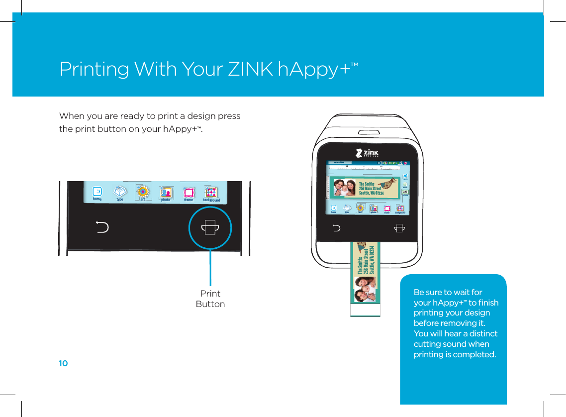 10Printing With Your ZINK hAppy+&trade;1/2 11/2122return labelThe Smiths256 Main StreetSeattle, WA 01234backgroundframephotoarttype?/12&rdquo;2.00home1/2 11/2122return labelThe Smiths256 Main StreetSeattle, WA 01234backgroundframephotoarttype?/12&rdquo;2.00home1/2 11/2122return labelThe Smiths256 Main StreetSeattle, WA 01234backgroundframephotoarttype?/12&rdquo;2.00home1/2 11/2122return labelThe Smiths256 Main StreetSeattle, WA 01234backgroundframephotoarttype?/12&rdquo;2.00homeThe Smiths256 Main StreetSeattle, WA 01234When you are ready to print a design press the print button on your hAppy+&trade;.Be sure to wait for  your hAppy+&trade; to ﬁnish printing your design before removing it. You will hear a distinct cutting sound when printing is completed.1/2 11/2122return labelThe Smiths256 Main StreetSeattle, WA 01234backgroundframephotoarttype?/12&rdquo;2.00home1/2 11/2122return labelThe Smiths256 Main StreetSeattle, WA 01234backgroundframephotoarttype?/12&rdquo;2.00home1/2 11/2122return labelThe Smiths256 Main StreetSeattle, WA 01234backgroundframephotoarttype?/12&rdquo;2.00home1/2 11/2122return labelThe Smiths256 Main StreetSeattle, WA 01234backgroundframephotoarttype?/12&rdquo;2.00homePrint Button 