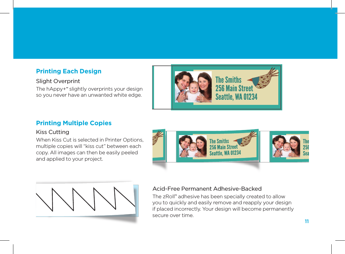 11Acid-Free Permanent Adhesive-Backed The zRoll&trade; adhesive has been specially created to allow you to quickly and easily remove and reapply your design if placed incorrectly. Your design will become permanently secure over time.Slight Overprint The hAppy+&trade; slightly overprints your design  so you never have an unwanted white edge.Kiss Cutting When Kiss Cut is selected in Printer Options, multiple copies will &ldquo;kiss cut&rdquo; between each copy. All images can then be easily peeled and applied to your project. The Smiths256 Main StreetSeattle, WA 01234The Smiths256 Main StreetSeattle, WA 01234Printing Each DesignPrinting Multiple Copies
