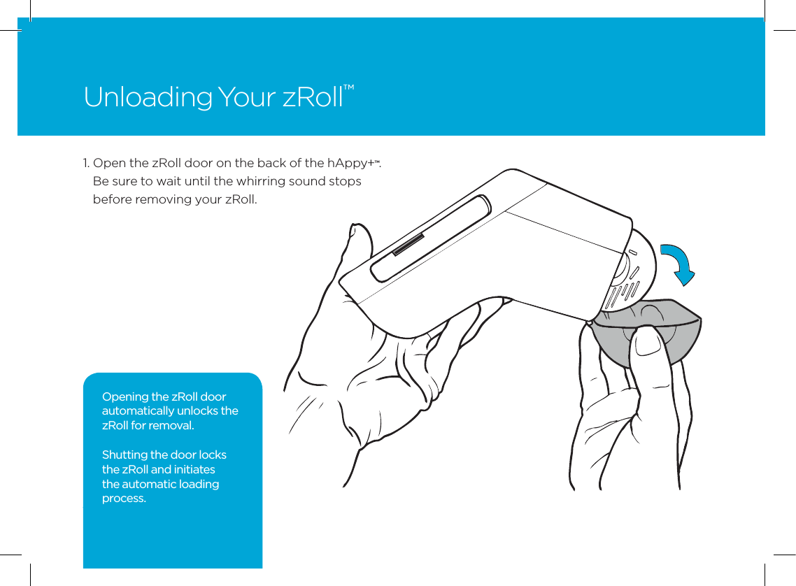 121.  Open the zRoll door on the back of the hAppy+&trade;. Be sure to wait until the whirring sound stops before removing your zRoll.Unloading Your zRoll&trade;Opening the zRoll door automatically unlocks the zRoll for removal. Shutting the door locks the zRoll and initiates the automatic loading process.