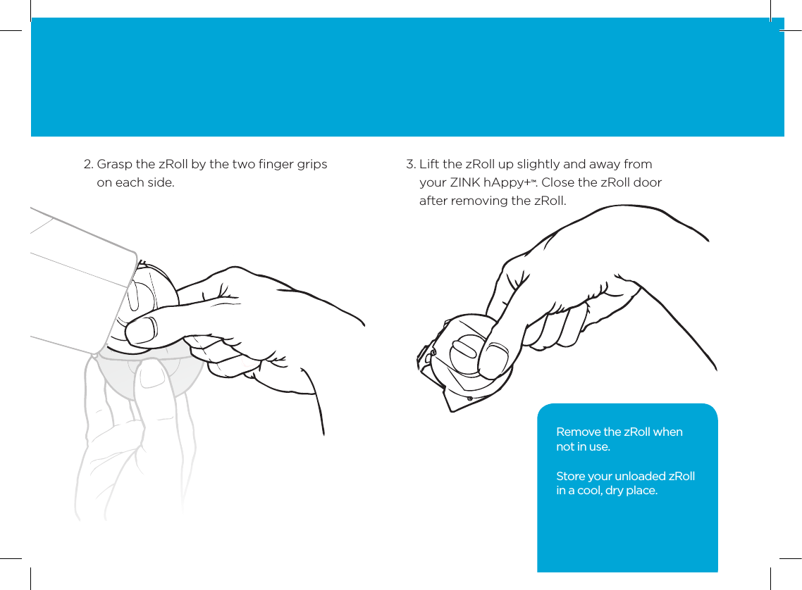 132.  Grasp the zRoll by the two ﬁnger grips on each side. 3.  Lift the zRoll up slightly and away from  your ZINK hAppy+&trade;. Close the zRoll door after removing the zRoll.Remove the zRoll when  not in use. Store your unloaded zRoll in a cool, dry place.