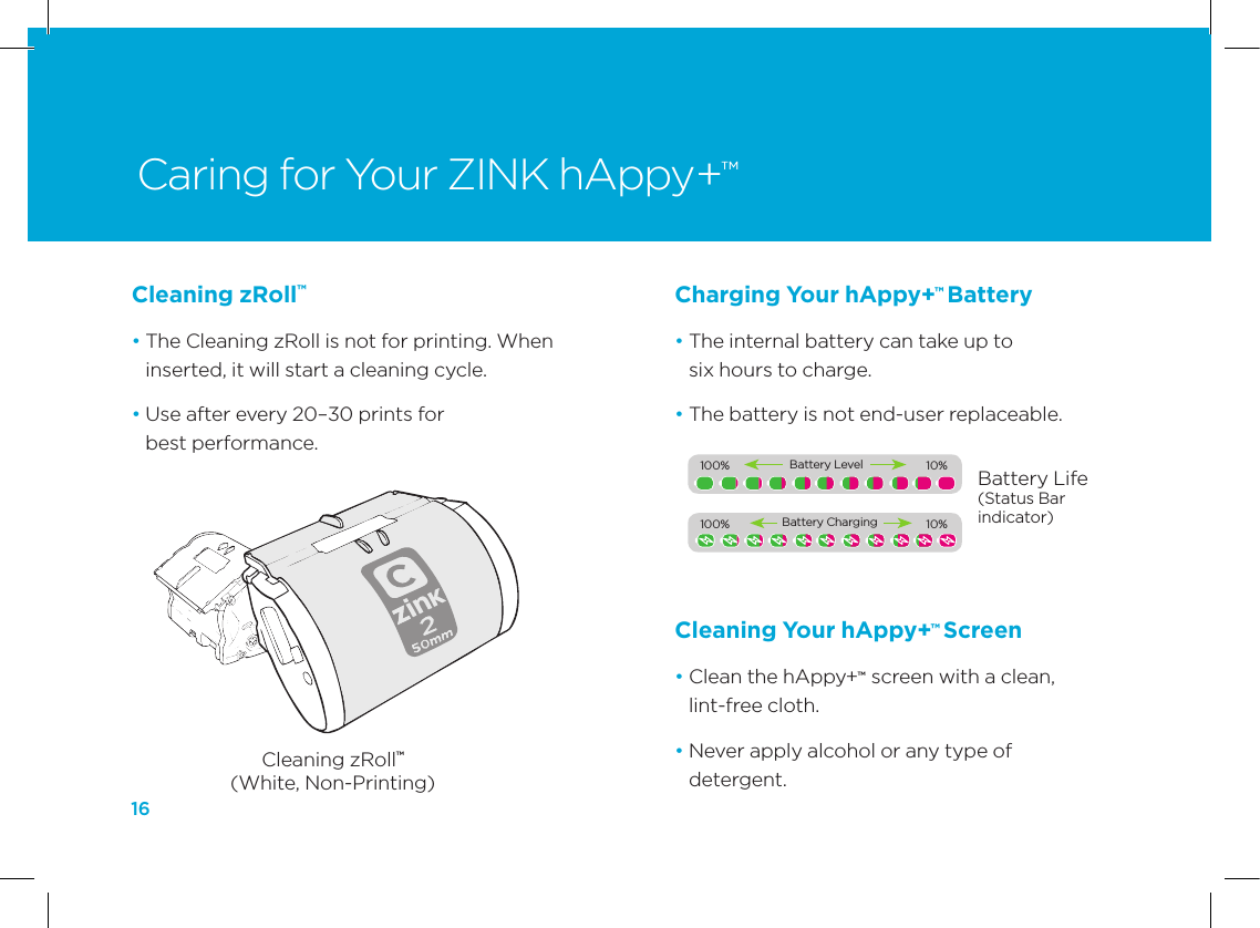16Charging Your hAppy+&trade; Battery&bull;  The internal battery can take up to  six hours to charge.&bull;  The battery is not end-user replaceable.Caring for Your ZINK hAppy+&trade;Cleaning zRoll&trade;(White, Non-Printing)Battery Life(Status Bar indicator)Cleaning zRoll&trade; &bull;  The Cleaning zRoll is not for printing. When inserted, it will start a cleaning cycle. &bull;  Use after every 20&ndash;30 prints for  best performance.Cleaning Your hAppy+&trade; Screen &bull;  Clean the hAppy+&trade;  screen with a clean, lint-free cloth.&bull;  Never apply alcohol or any type of  detergent.100%             10%Battery Level100%             10%Battery Charging