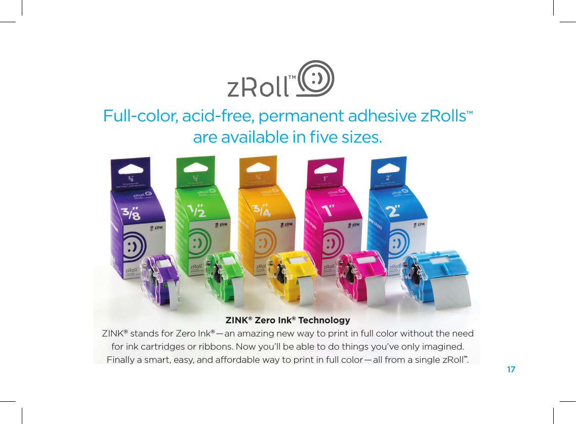 17Full-color, acid-free, permanent adhesive zRolls&trade;  are available in ﬁve sizes.zRollTMZINK&reg; Zero Ink&reg; Technology ZINK&reg; stands for Zero Ink&reg;&mdash;an amazing new way to print in full color without the need  for ink cartridges or ribbons. Now you&rsquo;ll be able to do things you&rsquo;ve only imagined.  Finally a smart, easy, and affordable way to print in full color &mdash;all from a single zRoll&trade;.