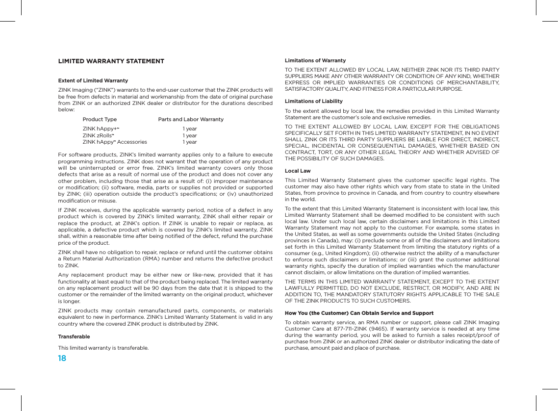 18LIMITED WARRANTY STATEMENTExtent of Limited WarrantyZINK Imaging (&ldquo;ZINK&rdquo;) warrants to the end-user customer that the ZINK products will be free from defects in material and workmanship from the date of original purchase from ZINK or an authorized ZINK dealer or distributor for the durations described below:  Product Type  Parts and Labor Warranty  ZINK hAppy+&trade;  1 year  ZINK zRolls&trade;  1 year  ZINK hAppy&trade; Accessories  1 year For software products, ZINK&rsquo;s limited warranty applies only to a failure to execute programming instructions. ZINK does not warrant that the operation of any product will  be  uninterrupted  or  error  free.  ZINK&rsquo;s  limited  warranty  covers  only  those defects that arise as a result of normal use of the product and does not cover any other problem, including those  that arise as a  result of: (i) improper maintenance or modiﬁcation;  (ii) software, media, parts or  supplies not  provided or  supported by ZINK;  (iii)  operation  outside the  product&rsquo;s speciﬁcations;  or (iv)  unauthorized modiﬁcation or misuse.If ZINK  receives,  during the  applicable warranty period,  notice of  a defect  in  any product  which  is  covered  by  ZINK&rsquo;s limited  warranty,  ZINK  shall  either  repair or replace  the  product,  at  ZINK&rsquo;s  option.  If  ZINK  is  unable  to  repair  or  replace,  as applicable, a defective product which is covered by ZINK&rsquo;s limited warranty, ZINK shall, within a reasonable time after being notiﬁed of the defect, refund the purchase price of the product.ZINK shall have no obligation to repair, replace or refund until the customer obtains a Return Material Authorization (RMA) number and returns the defective product to ZINK.Any  replacement  product  may  be  either  new  or  like-new,  provided  that  it  has functionality at least equal to that of the product being replaced. The limited warranty on any replacement product will be 90 days from the date that it is shipped to the customer or the remainder of the limited warranty on the original product, whichever is longer.ZINK  products  may  contain  remanufactured  parts,  components,  or  materials equivalent to new in performance. ZINK&rsquo;s Limited Warranty Statement is valid in any country where the covered ZINK product is distributed by ZINK.TransferableThis limited warranty is transferable.Limitations of WarrantyTO THE EXTENT ALLOWED BY LOCAL LAW, NEITHER ZINK NOR ITS THIRD PARTY SUPPLIERS MAKE ANY OTHER WARRANTY OR CONDITION OF ANY KIND, WHETHER EXPRESS  OR  IMPLIED  WARRANTIES  OR  CONDITIONS  OF  MERCHANTABILITY, SATISFACTORY QUALITY, AND FITNESS FOR A PARTICULAR PURPOSE.Limitations of LiabilityTo the extent allowed by local law, the remedies provided in this Limited Warranty Statement are the customer&rsquo;s sole and exclusive remedies.TO  THE  EXTENT  ALLOWED  BY  LOCAL LAW,  EXCEPT  FOR  THE  OBLIGATIONS SPECIFICALLY SET FORTH IN THIS LIMITED WARRANTY STATEMENT, IN NO EVENT SHALL ZINK OR ITS THIRD PARTY SUPPLIERS BE LIABLE FOR DIRECT, INDIRECT, SPECIAL,  INCIDENTAL  OR  CONSEQUENTIAL  DAMAGES,  WHETHER  BASED  ON CONTRACT, TORT, OR ANY OTHER LEGAL THEORY AND WHETHER ADVISED OF THE POSSIBILITY OF SUCH DAMAGES.Local LawThis  Limited  Warranty  Statement  gives  the  customer  speciﬁc  legal  rights.  The customer may also have other  rights which vary from state to state in  the United States, from province to province in Canada, and from country to country elsewhere in the world.To the extent that this Limited Warranty Statement is inconsistent with local law, this Limited Warranty Statement shall be deemed modiﬁed to be consistent with such local law.  Under  such local  law, certain  disclaimers and  limitations in  this  Limited Warranty Statement may not apply  to the customer. For example, some states in the United States, as well as some governments outside the United States (including provinces in Canada), may: (i) preclude some or all of the disclaimers and limitations set forth in this Limited Warranty Statement from limiting the statutory rights of a consumer (e.g., United Kingdom); (ii) otherwise restrict the ability of a manufacturer to  enforce such  disclaimers  or  limitations;  or  (iii)  grant  the  customer  additional warranty rights, specify the duration of implied warranties which the manufacturer cannot disclaim, or allow limitations on the duration of implied warranties.THE TERMS IN THIS LIMITED WARRANTY STATEMENT, EXCEPT TO THE EXTENT LAWFULLY  PERMITTED, DO NOT EXCLUDE, RESTRICT, OR MODIFY, AND ARE IN ADDITION TO, THE MANDATORY STATUTORY RIGHTS APPLICABLE TO THE SALE OF THE ZINK PRODUCTS TO SUCH CUSTOMERS.How You (the Customer) Can Obtain Service and Support To  obtain warranty service, an  RMA number or  support, please call  ZINK  Imaging Customer Care at  877-711-ZINK (9465).  If warranty service  is needed  at any  time during  the warranty  period, you  will  be  asked  to furnish  a  sales  receipt/proof of purchase from ZINK or an authorized ZINK dealer or distributor indicating the date of purchase, amount paid and place of purchase. 