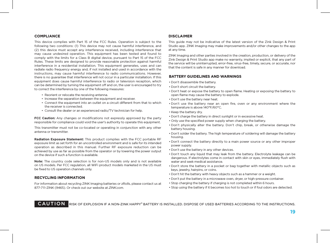 19COMPLIANCEThis  device  complies  with  Part  15  of  the  FCC  Rules.  Operation  is  subject  to  the following two conditions: (1) This device may not cause  harmful  interference, and  (2) this  device must accept any interference received,  including interference that may  cause  undesired  operation.  This  equipment  has  been  tested  and  found  to comply with the limits for a  Class  B  digital device,  pursuant to Part 15 of the FCC Rules. These limits are designed to provide  reasonable protection against harmful interference  in  a  residential  installation. This  equipment  generates, uses  and  can radiate radio frequency energy and, if not installed and used in accordance with the instructions,  may cause  harmful  interference  to radio  communications.  However, there is no guarantee that interference will not occur in a particular installation. If this equipment does cause harmful interference to radio or television reception, which can be determined by turning the equipment off and on, the user is encouraged to try to correct the interference by one of the following measures:  &bull;  Reorient or relocate the receiving antenna.  &bull;  Increase the separation between the equipment and receiver.  &bull;   Connect the equipment into an outlet on a circuit different from that to which the receiver is connected.  &bull;  Consult the dealer or an experienced radio/TV technician for help.FCC Caution: Any changes or  modiﬁcations not expressly approved by the  party responsible for compliance could void the user's authority to operate this equipment.This transmitter must not be co-located or operating in conjunction with any other antenna or transmitter.Radiation Exposure  Statement:  This product complies with  the FCC portable  RF exposure limit as set forth for an uncontrolled environment and is safe for its intended operation  as  described  in  this  manual.  Further  RF  exposure  reduction  can  be achieved by use as far as possible from the operator or by lowering the power output on the device if such a function is available.Note: The  country code  selection is  for non-US  models  only  and  is  not  available  on US models. Per FCC regulation, all WiFi product models marketed in the US must be ﬁxed to US operation channels only.RECYCLING INFORMATIONFor information about recycling ZINK Imaging batteries or zRolls, please contact us at  877-711-ZINK (9465). Or check out our website at ZINK.com.DISCLAIMERThis guide  may not  be  indicative  of  the latest  version of  the Zink  Design  &amp;  Print  Studio app. ZINK Imaging may make improvements and/or other changes to the app at any time.ZINK Imaging and other parties involved in the creation, production, or delivery of the Zink Design &amp; Print Studio app make no warranty, implied or explicit, that any part of the service will be uninterrupted, error-free, virus-free, timely, secure, or accurate, nor that the content is safe in any manner for download.RISK OF EXPLOSION IF A NON-ZINK HAPPY&trade; BATTERY IS INSTALLED. DISPOSE OF USED BATTERIES ACCORDING TO THE INSTRUCTIONS.CAUTIONBATTERY GUIDELINES AND WARNINGS&bull;  Don&rsquo;t disassemble the battery. &bull;  Don&rsquo;t short circuit the battery. &bull;  Don&rsquo;t heat or expose the battery to open ﬂame. Heating or exposing the battery to open ﬂame may cause the battery to explode.&bull;  Don&rsquo;t use the battery near heat. &bull;   Don&rsquo;t  use  the  battery  near  an  open  ﬁre,  oven  or  any  environment  where  the temperature is above 140&deg;F/60&deg;C.&bull;  Keep the battery dry.&bull;  Don&rsquo;t charge the battery in direct sunlight or in excessive heat.&bull;  Only use the speciﬁed power supply when charging the battery.&bull;  Don&rsquo;t  physically  alter  the  battery.  Don&rsquo;t  chip,  break,  or  otherwise  damage  the battery housing.&bull;  Don&rsquo;t solder the battery. The high temperature of soldering will damage the battery housing. &bull;  Don&rsquo;t connect the battery directly to a main power source or any other improper power supply.&bull;  Don&rsquo;t use the battery in any other devices. &bull;  Don&rsquo;t touch any liquid that may leak from the battery. Electrolyte leakage can be dangerous. If electrolytes come in contact with skin or eyes, immediately ﬂush with water and seek medical assistance.&bull;  Don&rsquo;t store the battery in a pocket or bag together with metallic objects such as keys, jewelry, hairpins, or coins.&bull;  Don&rsquo;t hit the battery with heavy objects such as a hammer or a weight.&bull;  Don&rsquo;t put the battery in a microwave oven, dryer, or high-pressure container.&bull;  Stop charging the battery if charging is not completed within 6 hours.&bull;  Stop using the battery if it becomes too hot to touch or if foul odors are detected.