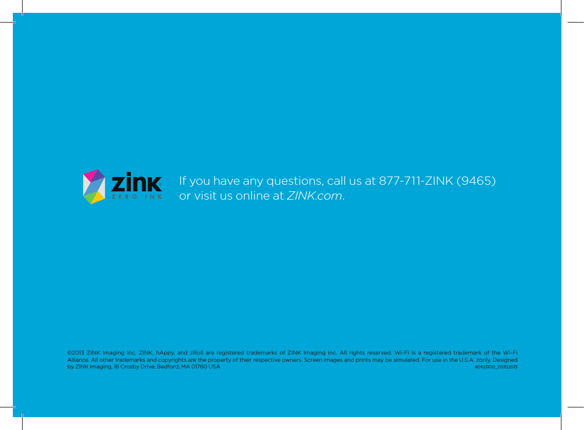 If you have any questions, call us at 877-711-ZINK (9465) or visit us online at ZINK.com.&copy;2013  ZINK  Imaging  Inc.  ZINK,  hAppy,  and  zRoll are  registered  trademarks  of ZINK Imaging  Inc.  All  rights  reserved.  Wi-Fi  is  a registered trademark  of  the Wi-Fi  Alliance. All other trademarks and copyrights are the property of their respective owners. Screen images and prints may be simulated. For use in the U.S.A. zonly. Designed by ZINK Imaging, 16 Crosby Drive, Bedford, MA 01760 USA                                                                                                                                                                                                    40103100_05102013