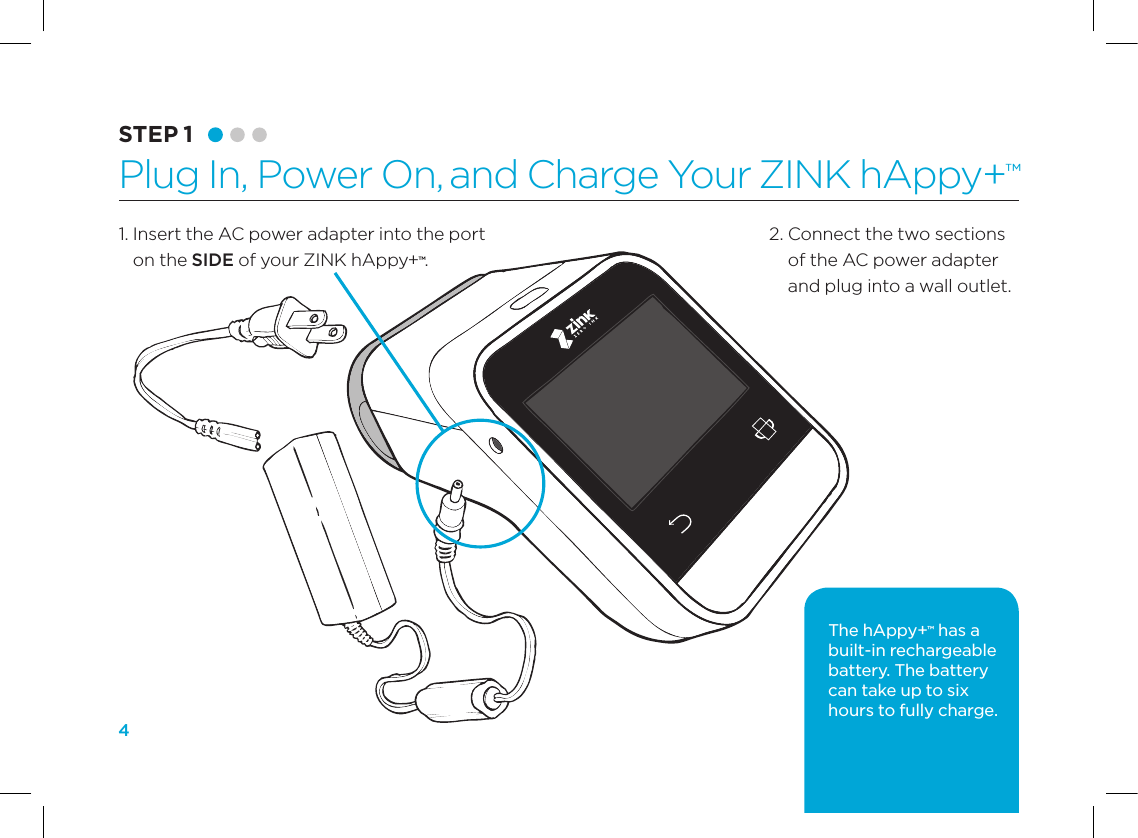 41.  Insert the AC power adapter into the port on the SIDE of your ZINK hAppy+&trade;.STEP 1 Plug In, Power On, and Charge Your ZINK hAppy+&trade;2.  Connect the two sections of the AC power adapter and plug into a wall outlet.The hAppy+&trade; has a built-in rechargeable battery. The battery can take up to six hours to fully charge.