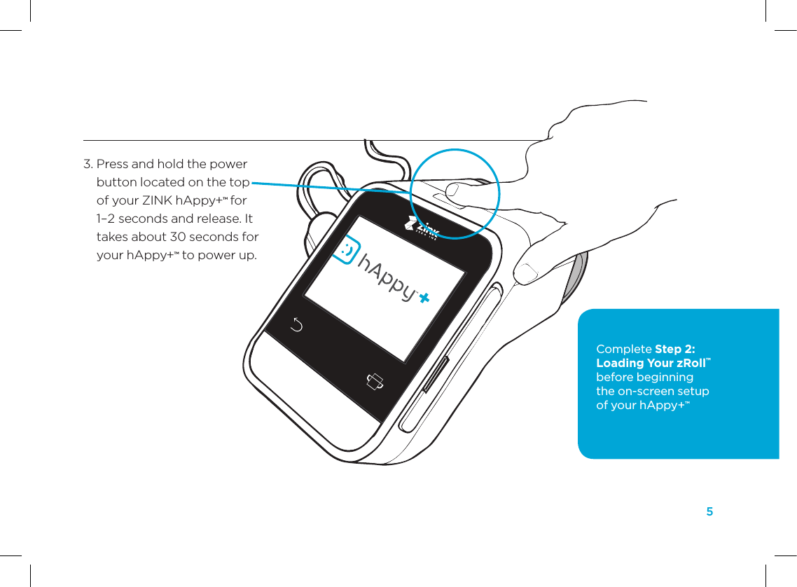 5STEP 1 Plug In, Power On, and Charge Your ZINK hAppy+&trade;3.  Press and hold the power button located on the top of your ZINK hAppy+&trade; for 1&ndash;2 seconds and release. It takes about 30 seconds for your hAppy+&trade; to power up.Complete Step 2: Loading Your zRoll&trade; before beginning  the on-screen setup  of your hAppy+&trade;