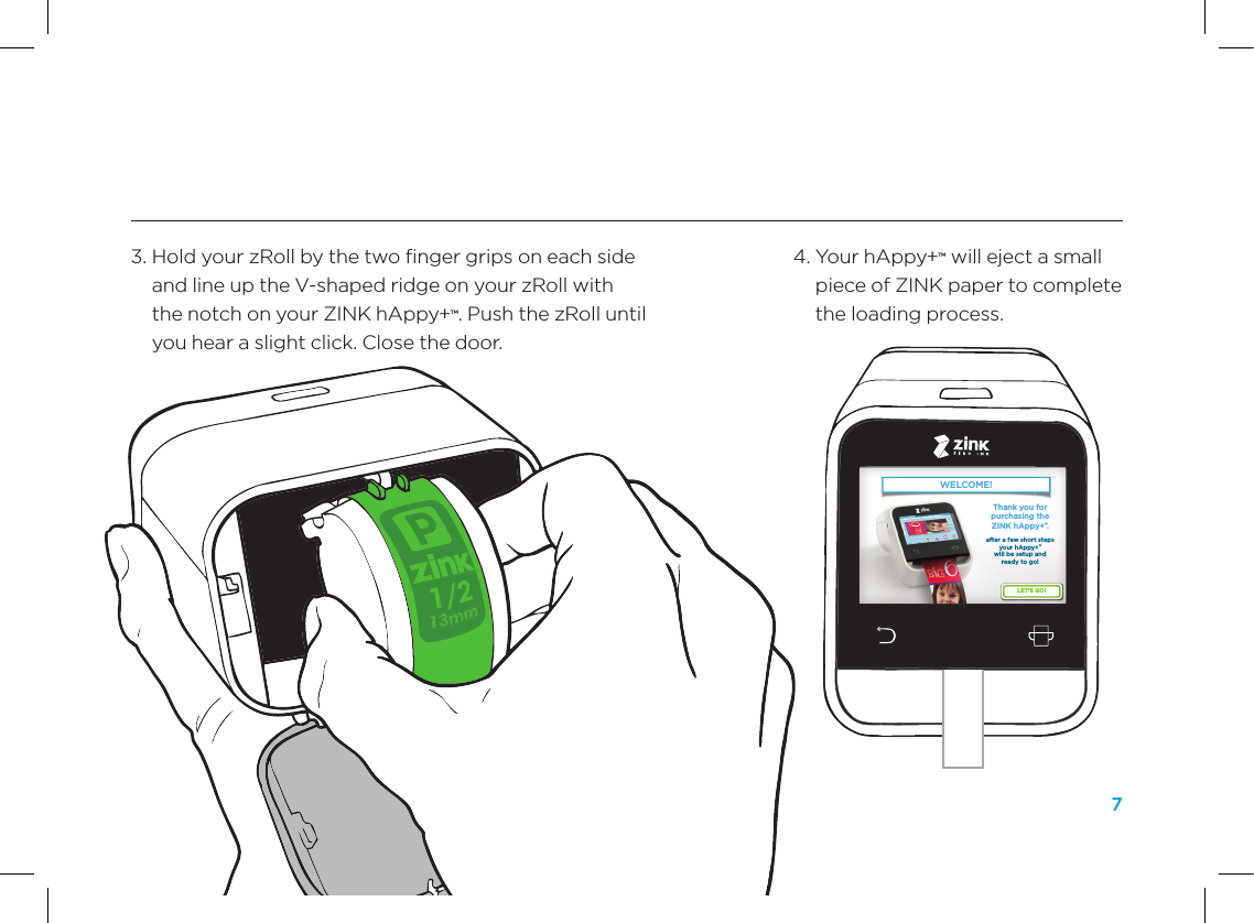 74.  Your hAppy+&trade; will eject a small piece of ZINK paper to complete the loading process. 3.  Hold your zRoll by the two ﬁnger grips on each side and line up the V-shaped ridge on your zRoll with the notch on your ZINK hAppy+&trade;. Push the zRoll until you hear a slight click. Close the door.WELCOME!LET&rsquo;S GO!Thank you for purchasing the ZINK hAppy+&trade;.after a few short steps your hAppy+&trade; will be setup and ready to go! WELCOME!LET&rsquo;S GO!Thank you for purchasing the ZINK hAppy+&trade;.after a few short steps your hAppy+&trade; will be setup and ready to go! 